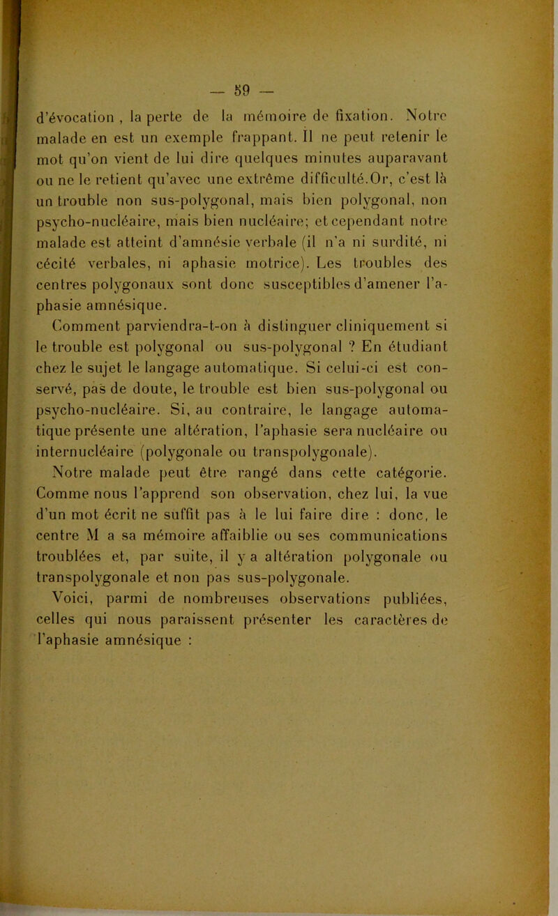 d’évocation , la perte de la mémoire de fixation. Notre malade en est un exemple frappant. Il ne peut retenir 1e mot qu’on vient de lui dire quelques minutes auparavant ou ne le retient qu’avec une extrême difficulté.Or, c’est là un trouble non sus-polygonal, mais bien polygonal, non psycho-nucléaire, mais bien nucléaire; et cependant notre malade est atteint d’amnésie verbale (il n’a ni surdité, ni cécité verbales, ni aphasie motrice). Les troubles des centres polygonaux sont donc susceptibles d’amener l’a- phasie amnésique. Comment parviendra-t-on à distinguer cliniquement si le trouble est polygonal ou sus-polygonal ? En étudiant chez le sujet le langage automatique. Si celui-ci est con- servé, pas de doute, le trouble est bien sus-polygonal ou psycho-nucléaire. Si, au contraire, le langage automa- tique présente une altération, l’aphasie sera nucléaire ou internucléaire (polygonale ou transpolygonale). Notre malade peut être rangé dans cette catégoi'ie. Comme nous l’apprend son observation, chez lui, la vue d’un mot écrit ne suffit pas à le lui faire dire : donc, le centre M a sa mémoire affaiblie ou ses communications troublées et, par suite, il y a altération polygonale ou transpolygonale et non pas sus-polygonale. Voici, parmi de nombreuses observations publiées, celles qui nous paraissent présenter les caractères de 'l’aphasie amnésique : ■i ' : /v 1