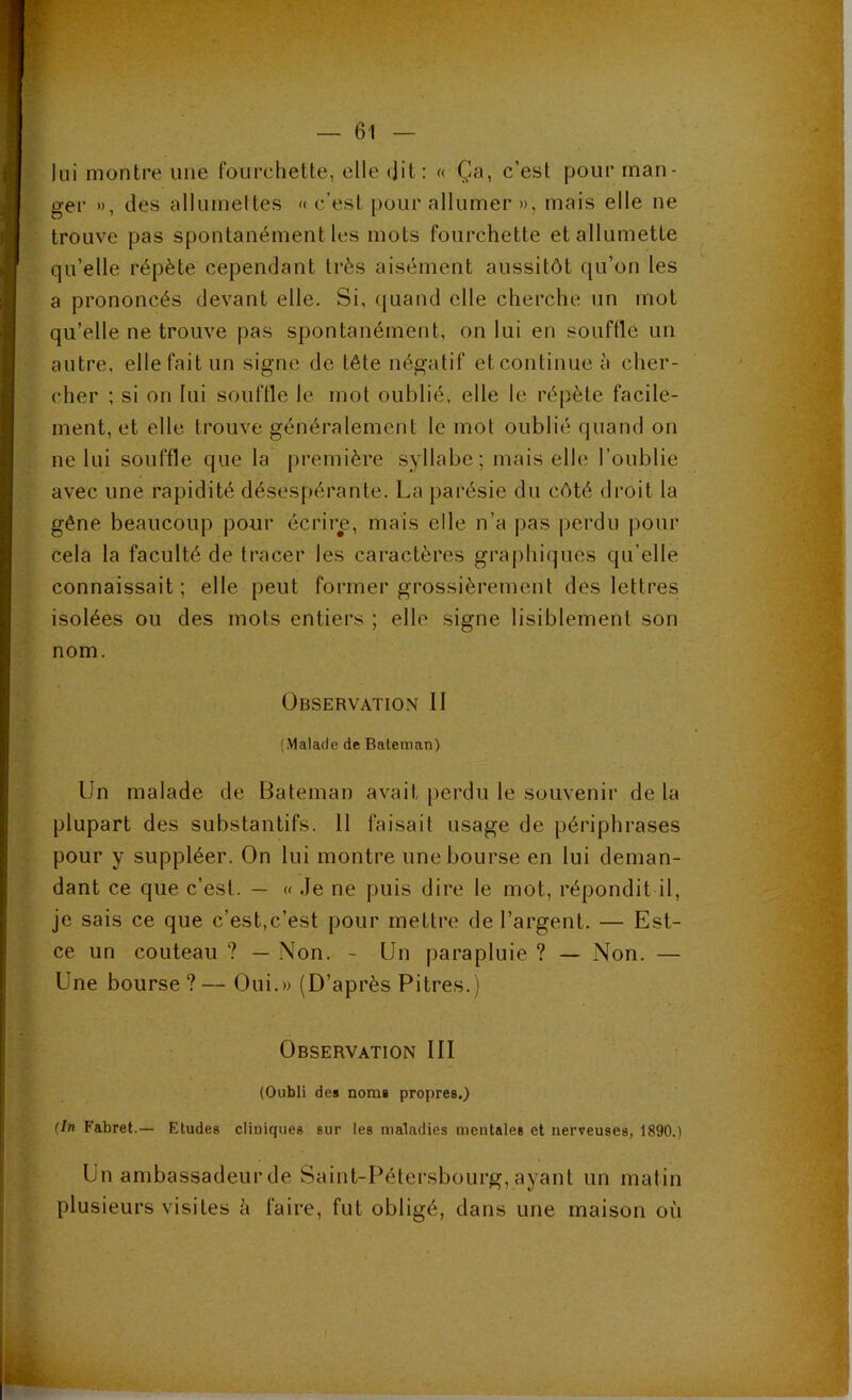 lui montre une fourchette, elle (jit: « Ça, c’est pour man- ger », des allumettes « c’est pour allumer », mais elle ne trouve pas spontanément les mots fourchette et allumette qu’elle répète cependant très aisément aussitôt qu’on les a prononcés devant elle. Si, (juand elle cherche un mot qu’elle ne trouve pas spontanément, on lui en souffle un autre, elle fait un signe de tête négatif etcontinue à cher- cher ; si on lui souffle le mot oublié, elle le répète facile- ment, et elle trouve généralement le mot oublié quand on ne lui souffle que la première syllabe; mais elle l’oublie avec une rapidité désespérante. La parésie du côté droit la gêne beaucoup pour écrire, mais elle n’a pas perdu pour cela la faculté de tracer les caractères graphiques qu’elle connaissait; elle peut former grossièrement des lettres isolées ou des mots entiers ; elle signe lisiblement son nom. Observation II {Malade de Bateiiian) Un malade de Bateman avait jierdu le souvenir de la plupart des substantifs. Il faisait usage de périphrases pour y suppléer. On lui montre une bourse en lui deman- dant ce que c’est. — « Je ne puis dire le mot, répondit il, je sais ce que c’est,c’est pour mettre de l’argent. — Est- ce un couteau ? — Non. - Un parapluie ? — Non. — Une bourse ? — Oui.» (D’après Pitres.) Observation III (Oubli des noms propres.) {In Fabret.— Etudes cliniques sur les maladies mentales et nerveuses, 1890.) Un ambassadeur de Saint-Pétersbourg, ayant un matin plusieurs visites h faire, fut obligé, dans une maison où