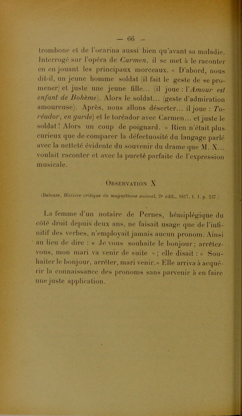 — 6G trombone et de l’ocarina aussi bien qu’avant sa maladie. Interrogé sur l’opéra de Carmen, il se met à le raconter en en jouant les i)rincipaux morceaux. « D’abord, nous dit-il, un jeune homme soldat (il fait le geste de se pro- mener) et juste une jeune tille... (il joue : l’ydmoür est enfant de Bohème). Alors le soldat... (geste d’admiration amoureuse). Après, nous allons déserter... il joue: To- réador, en garde) et le toréador avec Carmen... et juste le soldat! Alors un coup de poignard. » Rien n’était plus curieux que de comparer la défectuosité du langage parlé avec la nctlcté évidente du souvenir du drame que M. X... voulait raconter et avec la pureté parfaite de l’expression musicale. Obskhvation X (Deleuze, Hisloire critique tlv magnétisme animal, 2o édit., 1817, t. I. p. 237.) I.,a lemme d’un notaire de Pernes, hémiplégique du C(Mé di-oit depuis deux ans, ne faisait usage que de l’inli- nitit des vei’bes, n’tmqjloyait jamais aucun pronom. Ainsi an lieu d(‘ dire : « .levons souhaite le bonjour; arrêtez- vous, mon mari va venir de suite ■> ; elle disait : « Sou- haiter le bonjour, arrêter, mari venir.» Elle arriva à acqué- rir la connaissance des jjronoms sans jjarvenir à en faire unejuste application.