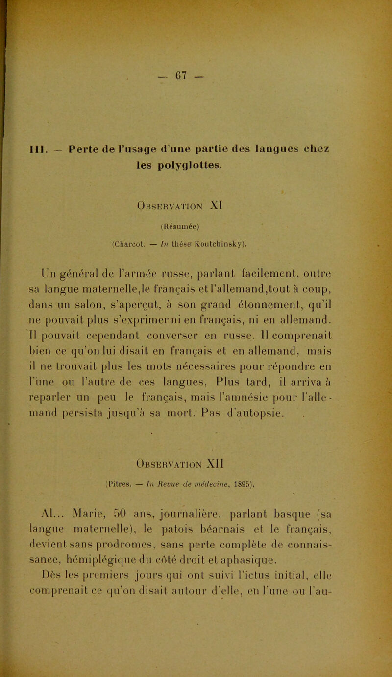 III. — Perte (le Tusage d’iiiie partie des langues cliez les polyglottes. Observation XI (Késumée) (Charcot. — In thèse Koiitchinsky). Un g(énéral de l’armée russe, parlant facilement, outre sa langue maternelle,le français et l’allemand,tout à coup, dans un salon, s’aperçut, à son grand étonnement, qu’il ne pouvait plus s’tvxprimer ni en français, ni en allemand. Il pouvait cependant converser en russe. 11 comprenait bien ce qu’on lui disait en français et en allemand, mais il ne Irouvait [tins les mots nécessaires pour répondre en Tune ou l’autre de ces langues, Plus tard, il arriva à reparler un peu le français, mais l’amnésie pour l’aile- mand |)ersisla jusqu’à sa morl. Pas d’autopsie. Observation XII (Pitres. — In Revue de médecine, 1895). .\1... Marie, 50 ans, journalière, parlant basque (sa langue maternelle), le jiatois béarnais et le français, devient sans prodromes, sans perte complète de connais- sance, hémiplégifpie du côté droit et aphasique. Dès les premiers jours qui oui suivi l’ictus initial, elle comprenait ce (pi’on disait antour d’elle, en l’une ou l’au-