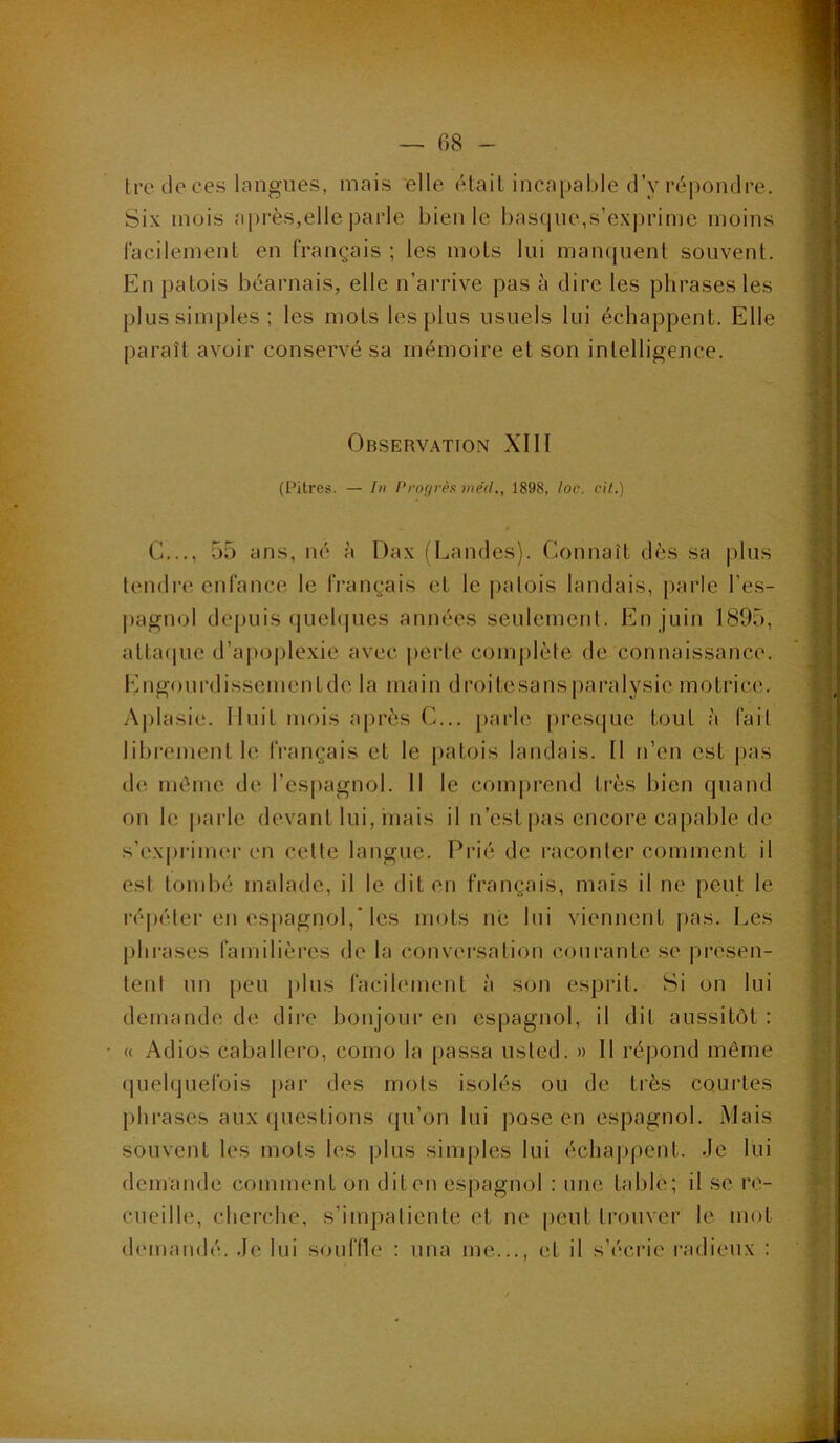 Ircdoces langues, mais elle était incapable d’y réi)on(lre. Six mois api’ès,elle parle bien le basque,s’exprime moins facilement en français ; les mots lui mampient souvent. En patois béarnais, elle n’arrive pas à dire les phrases les plus simples; les mots les plus usuels lui échappent. Elle paraît avoir conservé sa mémoire et son intelligence. Observation XIH (Pitres. — In l‘ro(/rès )ne'tl., 1898, loc. cit.) G..., 55 ans, né à Dax (Landes). Connaît dès sa plus tendre enfance le français et le patois landais, parle l’es- pagnol deimis quebiues années seulement. En juin 1895, atta(pie d’apoplexie avec perte com|)lète de connaissance. Engourdissementde la main droitesans|)aralysie motrice. Ajilasie. Huit mois après G... parle jirestjue tout à fait libi’cment le français et le patois landais. Il n’en est pas de môme de l’espagnol. Il le comprend très bien quand on le i»arle devant lui, niais il n’est pas encore capable de s’exprimei en celle langue. Pi’ié de raconter comment il est tombé malade, il le dit en français, mais il ne peut le ré|)éler en espagnol, les mots né lui viennent pas. Les jihrases familières de la conversation coui'anle se présen- tent un peu plus facilement à son esprit. Si on lui demande de dire bonjour en espagnol, il dit aussitôt : <( Adios caballero, como la passa iisled. » 11 répond même fluelquefois par des mots isolés ou de. très courtes phrases aux questions qu’on lui pose en espagnol. Mais souvent les mots les plus simples lui échappent, de lui demande comment on dit en espagnol : une table; il se l’O- cueille, clierche, s’impatiente et ne peut trouver le mot demandé. ,Ie lui souffle : una me..., et il s’éciae radieux :