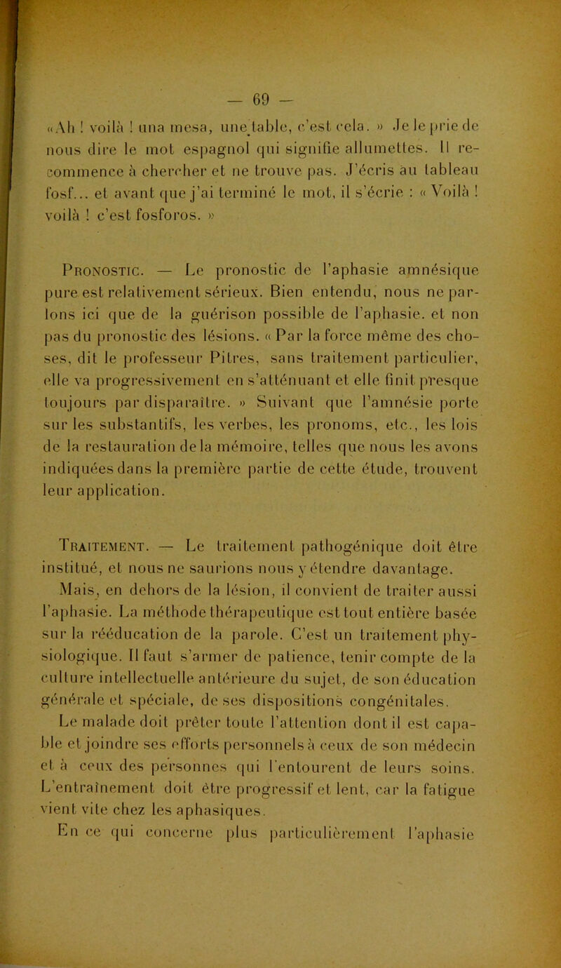 ((Ail ! voilà ! una incsa, uiie^tablc, c’esl cela. » Je le prie de nous dire le mot espagnol qui signifie allumettes. Il re- commence à chendier et ne trouve pas. J’écris au tableau Ibsf... et avant (pie j’ai terminé le mot, il s’écrie : (( Voilà ! voilà ! c’est fosforos. >.' Pronostic. — Le pronostic de l’aphasie amnésique pure est relativement sérieux. Bien entendu, nous ne par- lons ici que de la guérison possible de l’aphasie, et non pas du pronostic des lésions. « Par la force même des cho- ses, dit le professeur Pitres, sans traitement particulier, elle va progressivement en s’atténuant et elle finit presque loujours par disparaître. » Suivant que l’amnésie porte sur les substantifs, les verbes, les pronoms, etc., les lois de la restauration delà mémoire, telles que nous les avons indiquées dans la première partie de cette étude, trouvent leur application. Traitement. — Le traitement pathogénique doit être institué, et nous ne saurions nous y étendre davantage. Mais, en dehors de la lésion, il convient de traiter aussi l’aphasie. La méthode thérapeutique est tout entière basée sur la rééducation de la parole. C’est un traitement phy- siologique. Il faut s’armer de patience, tenir compte de la culture intellectuelle antérieure du sujet, de son éducation générale et spéciale, doses dispositions congénitales. Le malade doit prêter toute l’attention dont il est capa- ble et joindre ses efforts personnels à ceux de son médecin et à ceux des personnes qui l’entourent de leurs soins. L’entraînement doit être progressif et lent, car la fatigue vient vite chez les aphasiques. Lu c.e qui concerne plus |)articulièrement ra[)hasie