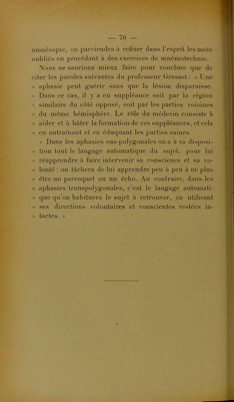 ■ Tes amnésique, on parviendra à refixer dans l’esprit les mots oubliés en procédant à des exercices de mnémotechnie. Nous ne saurions mieux faire pour conclure que de citer les paroles suivantes du professeur Grasset: « Une » aphasie peut guérir sans que la lésion disparaisse. » Dans ce cas, il y a eu suppléance soit par la région » similaire du côté opposé, soit par les parties voisines )' du même hémisphère. Le rôle du médecin consiste è » aider et à hâter la formation de ces suppléances, et cela » en entraînant et en éduquant les parties saines. » Dans les aphasies sus-polygonales on a à sa disposi- » tion tout le langage automatique du sujet, pour lui » réapprendre à faire inlervenir sa conscience et sa vo- » lonté : on lâchera de lui apprendre peu à peu à ne jilus )) être un perroquet ou un écho. Au contraire, dans les » aphasies transpolygonales, c’est le langage automati- » (jue qu’on habituera le sujet à retrouver, en utilisant » ses directions volontaires et conscientes restées in- » tactes. »