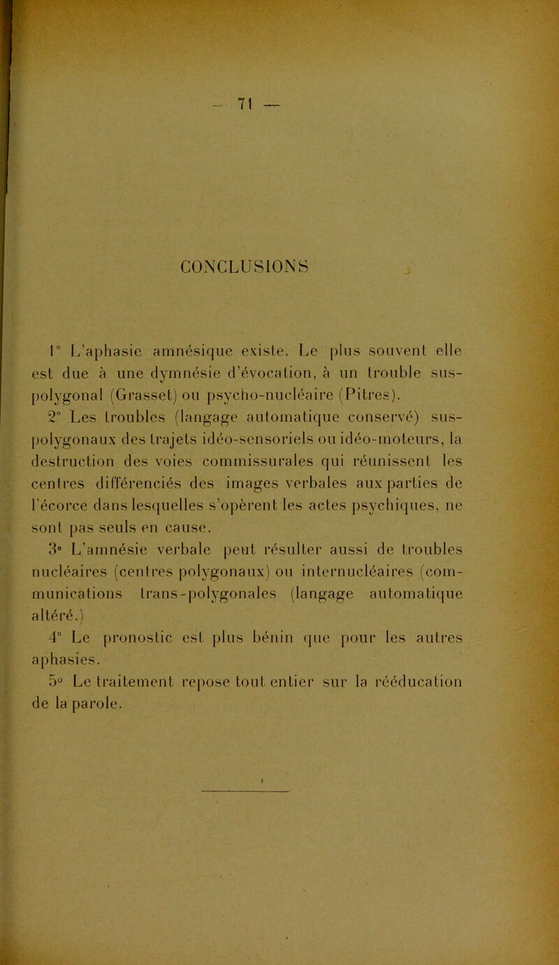 CONCLUSIONS r I/aphasie amnésique existe. Le plus souvent elle est due à une dymnésie d’évocation, à un trouble sus- 1/ [)olygonal (Gi’asset) ou psycho-nucléaire (Pitres). 2° Les troubles (langage automatique conservé) sus- polygonaux des trajets idéo-sensoriels ou idéo-moteurs, la destruction des voies commissurales qui i-éunissent les centres différenciés des images verbales aux parties de l’écorce dans les([uelles s’opèrent les actes psychiques, ne sont pas seuls en cause. 3“ L’amnésie verbale peut résulter aussi de troubles nucléaires (centres polygonaux) ou internucléaires (com- munications trans-polygonales (langage automatique altéré. ) 4“ Le pronostic est plus bénin (pie pour les autres aphasies. 5° Le traitement repose tout entier sur la rééducation de la parole.