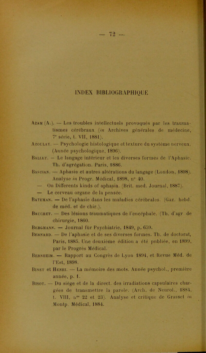 IX D EX B l BLl 0GB A PH 1 QU E Azam (A.)- — L.6S troubles inlellecluels provoqués par les trauma- lismes cérébraux (m Archives générales de médecine, 7' série, t. VII, 1881). Azoulay. — Psychologie histologique et texture du système nerveux. (Année psychologique, 1896). BALLfcT. — Le langage intérieur et les diverses formes de l’Aphasie. Th. d’agrégation. Paris, 1886. Bastian. — Aphasie et autres altérations du langage (London, 1898). Analyse in Progr. Médical, 1898, n“ 40. — On DilTerents kinds of aphasia. (Brit. med. Journal, 1887). — Le cerveau organe de la pensée. Bateman. — De l'aphasie dans les maladies cérébrales. (Gaz. hebd. de méd. et de chir.). Bauchet. — Des lésions traumatiques de l’encéphale. (Th. d'agr de chirurgie, 1860. Bebgmann. — Journal für Psychiatrie, 1849, p. 659. Beknard. — De l’aphasie et de ses diverses formes. Th. de doctorat, Paris, 1885. Une deuxième édition a été publiée, en 1899, par le Progrès Médical. Bernheim. — Rapport au Congrès de Lyon 1894, et Revue Méd. de l’Est, 1898. Binet et Henri. — La mémoire des mots. Année psychol., première année, p. 1. Bisot. — Du siège et de la direct, des irradiations capsulaires char- gées de transmellre la parole. (Arch. de Neurol., 1884, t. VIII, II®* 22 et 23). Analyse et critique de Grasset in Montp. Médical, 1884.