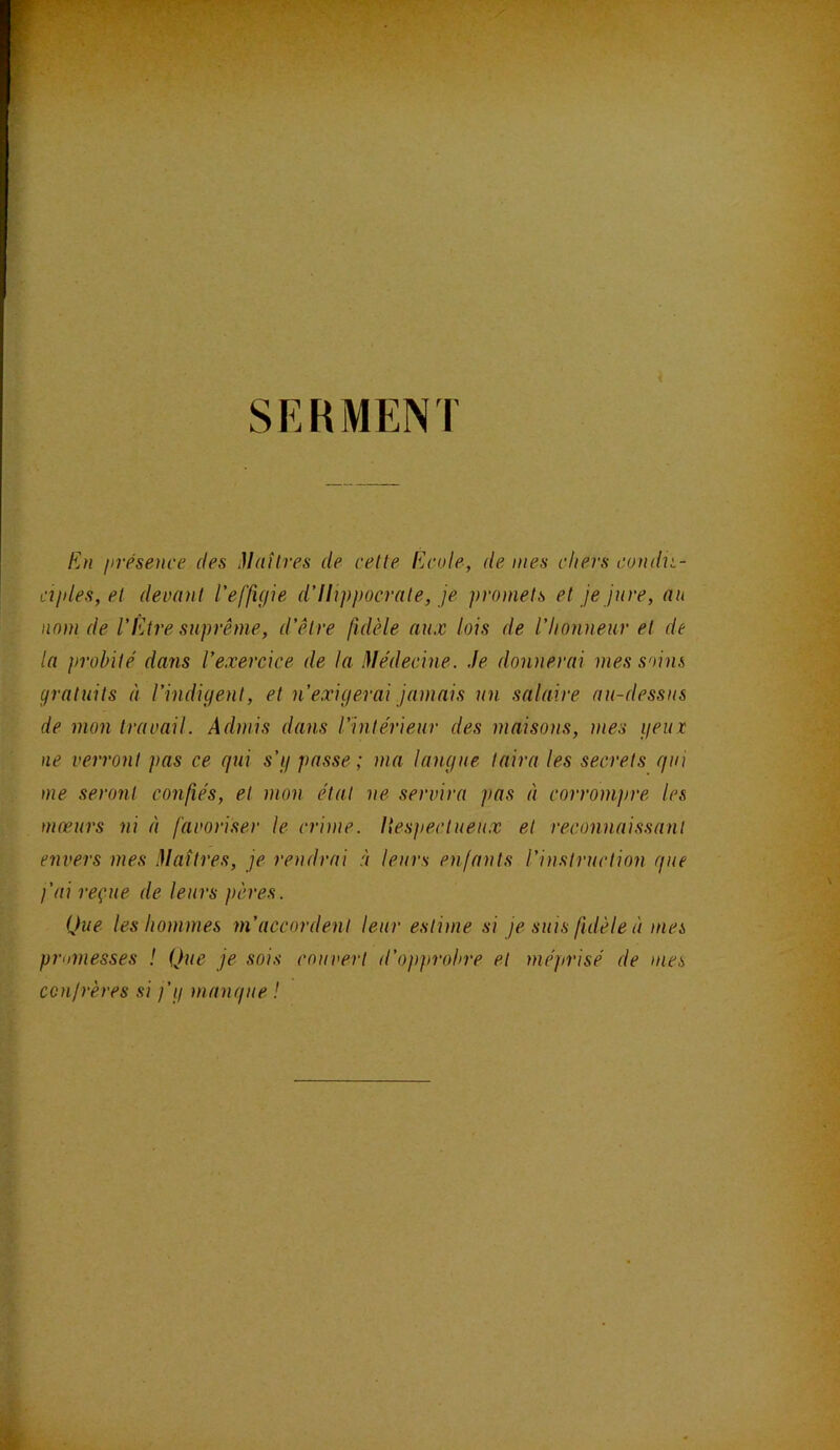 SERMENT En fn'ésence des Matlres de cette Ecole, de mes chers cond^i- cîjdes, et devant l’effigie d’Ilippocrate, je promets et je jure, au nom de l’Être suprême, d’être fidèle aux lois de l’honneur et de la probité dans l’exercice de la Médecine. Je donnerai mes soins gratuits à l’indigent, et n’exigerai jamais un salaire au-dessus de mon travail. Admis dans l’intérieur des maisons, mes geux ne verront pas ce qui s’g passe ; ma langue taira les secrets qui me seront confiés, et mon état ne servira ]>as à corrompre les mœurs ni à favoriser le crime. Hespectueux et reconnaissant envers mes Maîtres, je rendrai à leurs enfants l’instruction que fai reçue de leurs pères. Que les hommes m’accordent leur estime si je suis fidèle à mes pmmesses ! Que je sois couvert d’opprobre et méprisé de mes confrères si )’g manque !