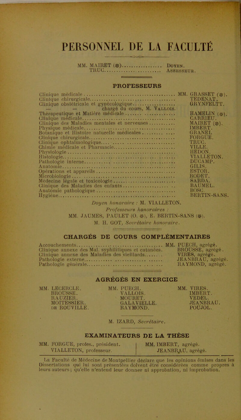 PERSONNEL DE LA FACULTÉ MM. MAIRET («;) TROC Doyen. Assesseur. PROFESSEURS Clinique médicale MM. GRASSET (^). Clinique chirurgicale TEDENAT. Clinique obstétricale et gynécologique GRYNFELTT. — — chargé du cours, M. Vallois. Thérapeutique et Matière médicale H AME LIN Clinique medicale GARRIEU. Clinique des Maladies mentales et nerveuses MAIRET (^). Physique médicale IMBERT. Botanique et Histoire naturelle médicales GRANEL Clinique chirurgicale FORGUE. Clinique ophtalmologique TRUC. Chimie médicale et Pharmacie VILLE. Physiologie HE DON. Histologie VIALLETON. Pathologie interne DUCAMP. Anatomie GILLS. Opérations et appareils ESTOR. Microbiologie.... RODET. Médecine légale et toxicologie S\RDA. Clinique des Maladies des enfants BAUMEL. Anatomie pathologique BOSC. Hygiène BERTIN-SANS. Doyen honoraire : M. VIALLETON. Professeurs honoraires : MM. JAUMES, PAULET (O. «), E. BERTIN-SANS (^). M. H. GOT, Secrétaire honoraire. CHARGÉS DE COURS COMPLÉMENTAIRES Accouchements MM. PÜECH, agrégé. Clinique anne.xe des Mal. syphilitiques et cutanées. BROUSSE, agrégé. Clinique annexe des Maladies des vieillards VIRES, agrégé. Pathologie externe .JEANBRAU, agrégé. Pathologie générale RAYMOND, agrégé. AGRÉGÉS EN EXERCICE MM. LECERCLE. MM. PUECH. MM. VIRES. BROUSSE. VALLOIS. IMBERT. RAUZIER. MOURET. VE DEL. MOITESSIER. GALA VIELLE. JEANBRAU. DE ROUVILLE. RAYMOND. POÜJOL. M. IZARD, Secrétaire. EXAMINATEURS DE LA THÈSE MM. FORGUE, proies., président. MM. IMBERT, agrégé. VIALLETON, professeur. JEANBRAU, agrégé. La Faculté de Médecine de Montpellier déclare que les opinions émises dans les Dissertations qui lui sont présentées doivent être considérées comme propres à leurs auteurs ; qu’elle n’entend leur donner ni approbation, ni improbation.