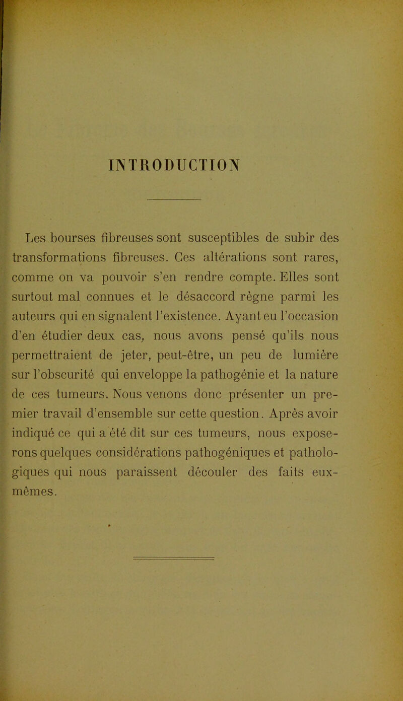 INTRODUCTION Les bourses fibreuses sont susceptibles de subir des transformations fibreuses. Ces altérations sont rares, comme on va pouvoir s’en rendre compte. Elles sont surtout mal connues et le désaccord règne parmi les auteurs qui en signalent l’existence. Ayant eu l’occasion d’en étudier deux cas^ nous avons pensé qu’ils nous permettraient de jeter, peut-être, un peu de lumière sur l’obscurité qui enveloppe la pathogénie et la nature de ces tumeurs. Nous venons donc présenter un pre- mier travail d’ensemble sur cette question. Après avoir indiqué ce qui a été dit sur ces tumeurs, nous expose- rons quelques considérations pathogéniques et patholo- giques qui nous paraissent découler des faits eux- mêmes.