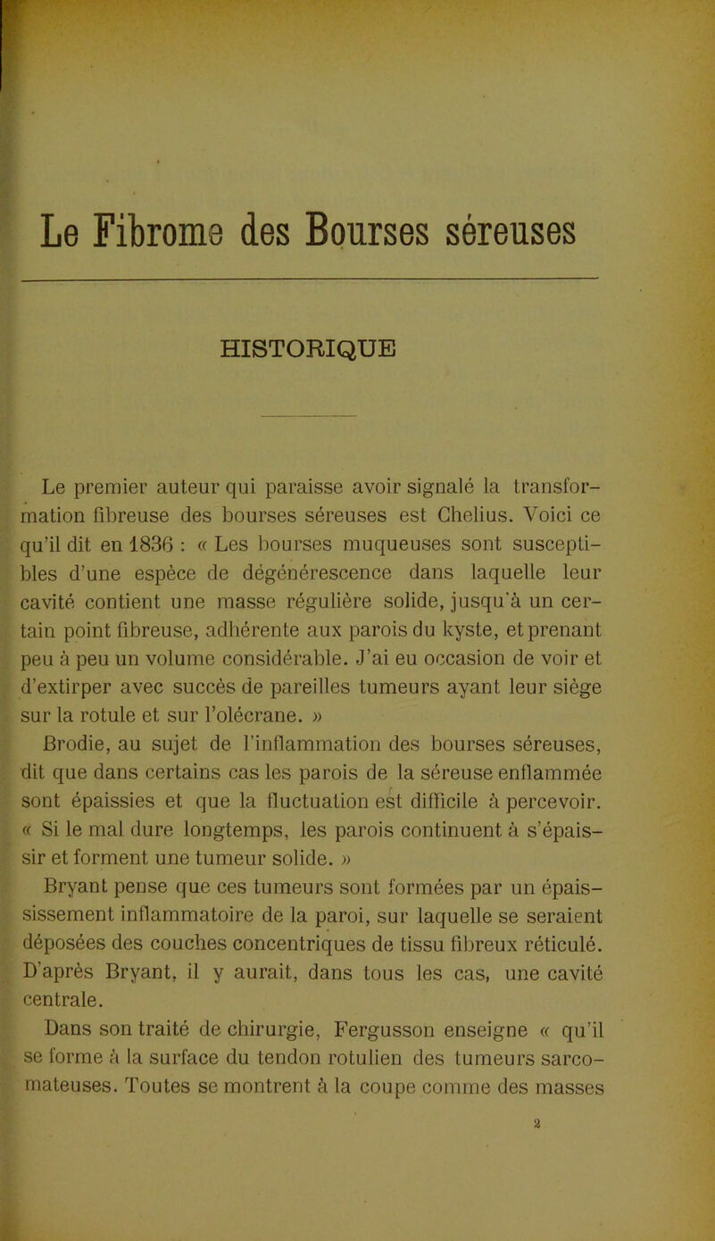 Le Fibrome des Bourses séreuses HISTORIQUE Le premier auteur qui paraisse avoir signalé la transfor- mation fibreuse des bourses séreuses est Ghelius. Voici ce qu’il dit en 1836 : « Les bourses muqueuses sont suscepti- bles d’une espèce de dégénérescence dans laquelle leur cavité contient une masse régulière solide, jusqu’à un cer- tain point fibreuse, adhérente aux parois du kyste, et prenant peu à peu un volume considérable. J’ai eu occasion de voir et d’extirper avec succès de pareilles tumeurs ayant leur siège sur la rotule et sur l’olécrane. » Brodie, au sujet de l’inflammation des bourses séreuses, dit que dans certains cas les parois de la séreuse enflammée sont épaissies et que la fluctuation est difficile à percevoir. « Si le mal dure longtemps, les parois continuent à s’épais- sir et forment une tumeur solide. » Bryant pense que ces tumeurs sont formées par un épais- sissement inflammatoire de la paroi, sur laquelle se seraient déposées des couches concentriques de tissu fibreux réticulé. D’après Bryant, il y aurait, dans tous les cas, une cavité centrale. Dans son traité de chirurgie, Fergusson enseigne « qu’il se forme à la surface du tendon rotulien des tumeurs sarco- mateuses. Toutes se montrent à la coupe comme des masses