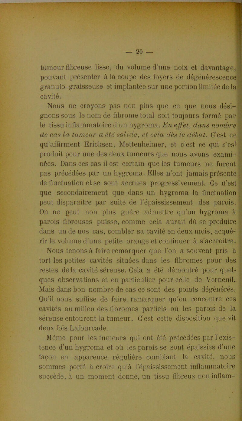 tumeur fibreuse lisse, du volume d’une noix et davantage, pouvant présenter à la coupe des foyers de dégénérescence granulo-graisseuse et implantée sur une portion limitée de la cavité. i Nous ne croyons pas non plus que ce que nous dési-| gnons sous le nom de fibrome total soit toujours formé par le tissu inflammatoire d’un hygroma. En effet, dans nombre || de cas la. tumeur a été solide, et cela dès le début. C’est ce y qu’affirment Ericksen, Mettenheimer, et c’est ce qui s’es^ l produit pour une des deux tumeurs que nous avons exami- | nées. Dans ces cas il est certain que les tumeurs ne furent ^ pas précédées par un hygroma. Elles n’ont jamais présenté J de fluctuation et se sont accrues progressivement. Ce il’est iS que secondairement que dans un hygroma la fluctuation peut disparaître par suite de l’épaississement des parois. | On ne peut non plus guère admettre qu’un hygroma à parois fibreuses puisse, comme cela aurait dû se produire -iî dans un de nos cas, combler sa cavité en deux mois, acqué- i, rir le volume d’une petite orange et continuer à s’accroître. Nous tenons à faire remarquer que l’on a souvent pris à tort les petites cavités situées dans les fibromes pour des ; restes delà cavité séreuse. Gela a été démontré pour quel- ' ques observations et en particulier pour celle de Verneuil. Mais dans bon nombre de cas ce sont des points dégénérés. Qu’il nous suffise de faire remarquer qu’on rencontre ces cavités au milieu des fibromes partiels où les parois de la ’ séreuse entourent la tumeur. C'est cette disposition que vit ^ deux fois Lafourcade, ' Même pour les tumeurs qui ont été précédées par l’exis- ] tence d’un hygroma et où les parois se sont épaissies d’une \ façon en apparence régulière comblant la cavité, nous 1 sommes porté à croire qu’à l’épaississement inflammatoire ; succède, à un moment donné, un tissu fibreux non infiam- |