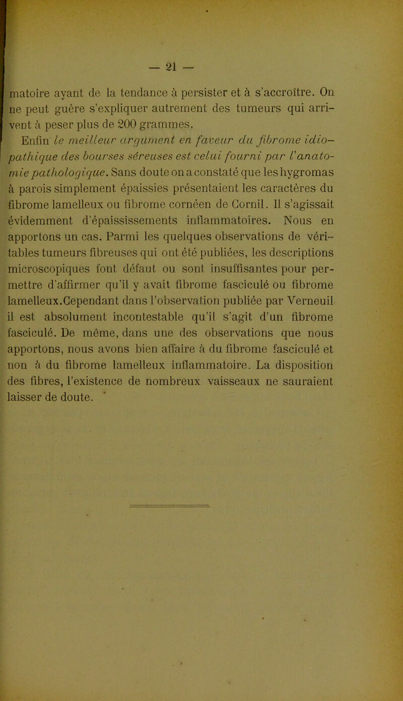matoire ayant de la tendance à persister et à s’accroître. On ne peut guère s’expliquer autrement des tumeurs qui arri- vent à peser plus de 200 grammes. Enfin le meilleur argument en faveur du fibrome idio- pathique des bourses séreuses est celui fourni par l'anato- mie pathologique. Sans doute on a constaté que les hygromas à parois simplement épaissies présentaient les caractères du fibrome lamelleux ou fibrome cornéen de Gornil. Il s’agissait évidemment d’épaississements inflammatoires. Nous en apportons un cas. Parmi les quelques observations de véri- tables tumeurs fibreuses qui ont été publiées, les descriptions microscopiques font défaut ou sont insuffisantes pour per- mettre d’affirmer qu’il y avait fibrome fasciculé ou fibrome lamelleux.Cependant dans l’observation publiée par Verneuil il est absolument incontestable qu’il s’agit d’un fibrome fasciculé. De même, dans une des observations que nous apportons, nous avons bien affaire à du fibrome fasciculé et non à du fibrome lamelleux inflammatoire- La disposition des fibres, l’existence de nombreux vaisseaux ne sauraient laisser de doute.