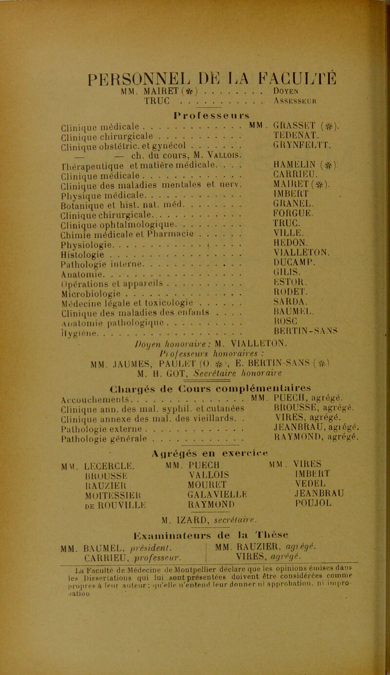 PERSONNEL DE LA FACULTE MM. MAIRET (tfr ) Doyen TRUC Assesseuk Prof esse u rs Clinique médicale MM . GRASSET (ifc). Clinique chirurgicale TEDENAT. Clinique obstélric. et gynécol GRYNFELTT. — ch. du cours, M. Vallois. rhérapeuLique et matière médicale. . . . HAMELIN (#•). Clinique médicale CARRIEU. Clinique des maladies mentales et nerv. MAIRET (*). Physique médicale IMBERT Botanique et Inst. nat. méd GRANEL. Clinique chirurgicale FOUGUE. Clinique ophtalmologique TRUC. Chimie médicale et Pharmacie VILLE. Physiologie ç • • • • HEDON. Histologie VIALLEIÛN. Pathologie interne DUCAMP. Anatomie m^lS. Opérations et appareils ESTOR. Microbiologie RODEI. Médecine légale et toxicologie SARIJA. Clinique des maladies des enfants .... BAUMEL. Anatomie pathologique BOSC il vu-!p BERTIN-SANS Doyen honoraire : M. VIALLET'ON. /*/ o/esseurs honoraires : MM. .IAUMES, PAIJLET(0.*', E. BERTIN-SANS ( ft.) M. 11. GOT, Secrétaire honoraire Cliarçjés de Cours complémentaires Accouchements MM. PUECH, agrégé. Clinique ann. des mal. syphil. et cutanées BROUSSE, agrégé Clinique annexe des mal. des vieillards. . VIRES, agrégé. Pathologie externe JEANBRAU, agté Pathologie générale RAYMOND, agré Ai|i‘é(jés en exercice MM. LECERCLE. MM. PUECH MM. VIRES BROUSSE VALLOIS IMBERT RAUZIER MOURET VEDEL MOITESS1ER GALA VIELLE JEANBRAU de ROUVILLE RAYMOND POUJOL M. 1ZARD, secrétaire. Examinateurs de la Thèse MM. BAUMEL, président. MM. RAUZIER, agrégé. CARRIEU, professeur. VIRES, agrégé, La Faculté de Médecine de Montpellier déclare que les opinions émises dans les Dissertations qui lui sont présentées doivent être considérées comme propres à leur auteur; qu’elle n’entend leur donner ni approbation, ni nnpro nation bo bc