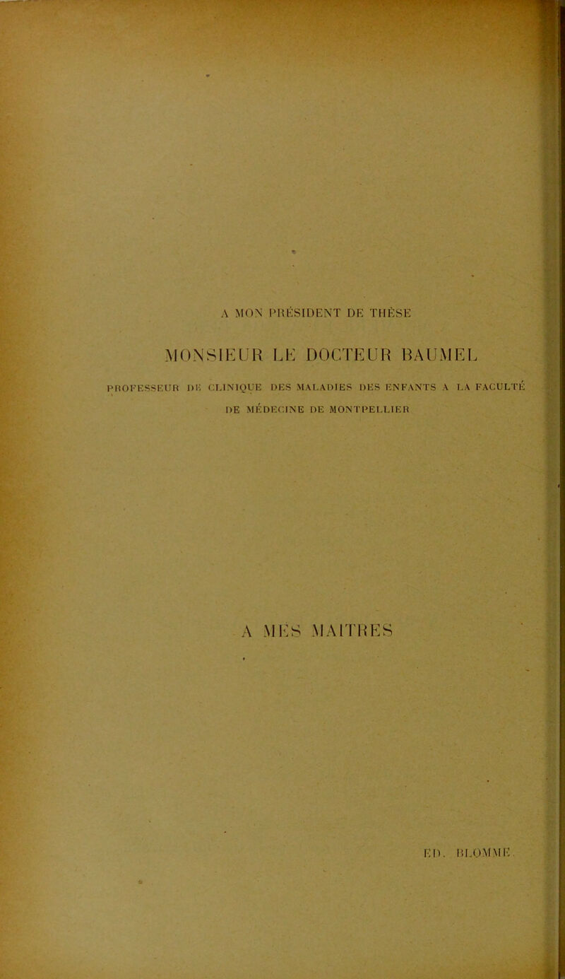 A MON PRÉSIDENT DE THÈSE MONSIEUR LE DOCTEUR BAUMEl PROFESSEUR DK CONIQUE DES MALADIES DES ENFANTS A LA DE MÉDECINE DE MONTPELLIER A MES MAITRES FACULTÉ