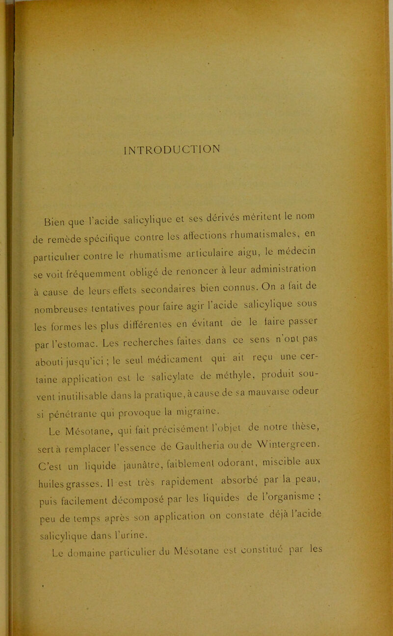 INTRODUCTION Bien que l’acide salicylique et ses dérivés méritent le nom de remède spécifique contre les affections rhumatismales, en particulier contre le rhumatisme articulaire aigu, le médecin se voit fréquemment obligé de renoncer à leur administration à cause de leurs effets secondaires bien connus. On a lait de nombreuses tentatives pour faire agir l’acide salicylique sous les formes les plus différentes en évitant de le faire passer par l’estomac. Les recherches faites, dans ce sens n'ont pas abouti jusqu’ici ; le seul médicament qui ait reçu une cer- taine application est le salicylate de méthyle, produit sou- vent inutilisable dans la pratique, àcause de sa mauvaise odeur si pénétrante qui provoque la migraine. Le Mésotane, qui fait précisément l’objet de notre thèse, sert à remplacer l’essence de Gaultheria ou de Wintergreen. C’est un liquide jaunâtre, faiblement odorant, miscible aux huiles grasses. 11 est très rapidement absorbé par la peau, puis facilement décomposé par les liquides de 1 organisme ; peu de temps après son application on constate déjà l’acide salicylique dans l’urine. Le domaine particulier du Mésotane est constitué pai les
