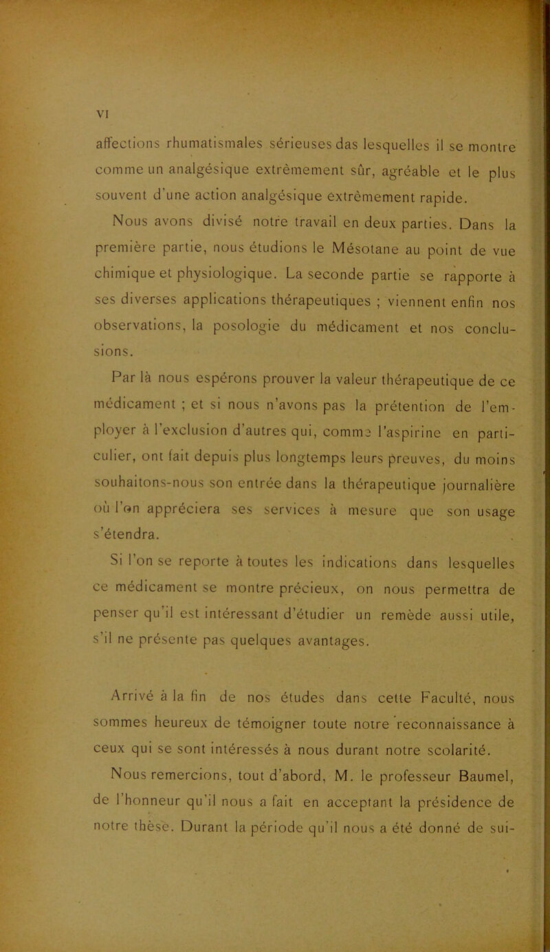 affections rhumatismales sérieuses das lesquelles il se montre comme un analgésique extrêmement sûr, agréable et le plus souvent d'une action analgésique extrêmement rapide. Nous avons divisé notre travail en deux parties. Dans la première partie, nous étudions le Mésotane au point de vue chimique et physiologique. La seconde partie se rapporte à ses diverses applications thérapeutiques ; viennent enfin nos observations, la posologie du médicament et nos conclu- sions. Par là nous espérons prouver la valeur thérapeutique de ce médicament ; et si nous n'avons pas la prétention de l’em- ployer à l’exclusion d’autres qui, comme l’aspirine en parti- culier, ont fait depuis plus longtemps leurs preuves, du moins souhaitons-nous son entrée dans la thérapeutique journalière ou 1 on appréciera ses services à mesure que son usage s’étendra. Si 1 on se reporte à toutes les indications dans lesquelles ce médicament se montre précieux, on nous permettra de penser qu il est intéressant d’étudier un remède aussi utile, s il ne présente pas quelques avantages. Arrivé à la fin de nos études dans cette Faculté, nous sommes heureux de témoigner toute notre reconnaissance à ceux qui se sont intéressés à nous durant notre scolarité. Nous remercions, tout d’abord, M. le professeur Baumel, de l’honneur qu’il nous a fait en acceptant la présidence de notre thèse. Durant la période qu’il nous a été donné de sui-