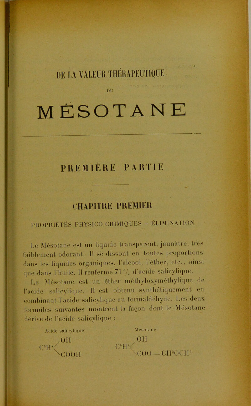 \ UE LA VALEUIt THÉHAPEUTIQUE DU MÉSOTANE PREMIÈRE PARTIE CHAPITRE PREMIER PROPRIÉTÉS PHYSICO-CHIMIQUES - ÉLIMINATION Le Mésotane est un liquide transparent, jaunâtre, très faiblement odorant. Il se dissout en toutes proportions dans les liquides organiques, l’alcool, l’éther, etc., ainsi que dans l’Iniile. 11 renferme 71 % d’acide salicylique. Le Mésotane est un éther méthyloxyméthylique de l’acide salicylique. Il est obtenu synthétiquement en combinant l’acide salicylique au formaldéhyde. Les deux formules suivantes montrent la layon dont le Mesotane dérive de l’acide salicylique : Acide salicyli<iue .OH CH \ \COOH C8H4< Mésotane /OH \C00 — CH’OCll