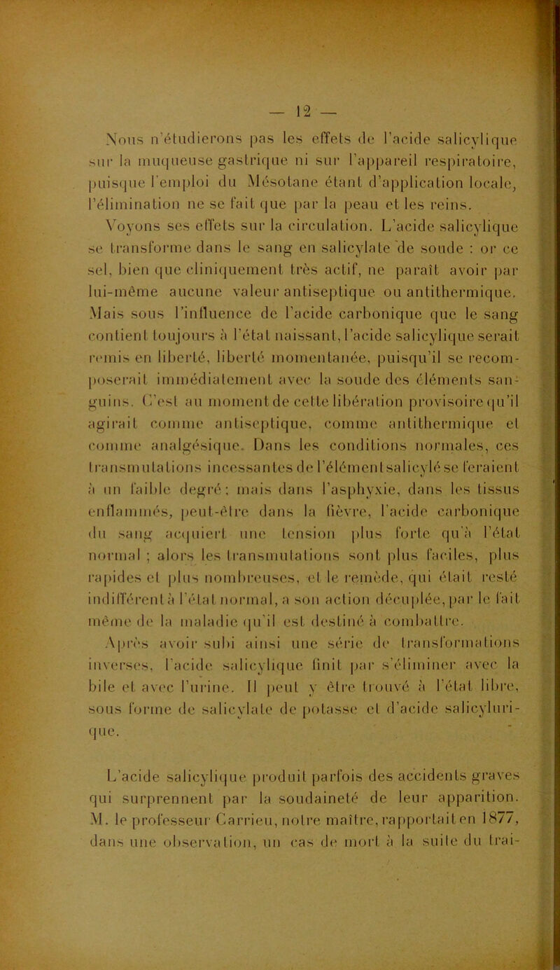 Nous n’étudierons pas les effets de l’acide salicylique sur la muqueuse gastrique ni sur l’appareil respiratoire, puisque l’emploi du Mésotane étant d’application locale, l’élimination ne se fait que par la peau et les reins. Voyons ses effets sur la circulation. L’acide salicylique se transforme dans le sang en salicylate de soude : or ce sel, bien que cliniquement très actif, ne paraît avoir par lui-même aucune valeur antiseptique ou antithermique. Mais sous l’influence de l’acide carbonique que le sang contient toujours à l'état naissant, l’acide salicylique serait remis en liberté, liberté momentanée, puisqu’il se recom- poserait immédiatement avec la soude des éléments san- guins. L’est au moment de cette libération provisoire qu’il agirait comme antiseptique, comme anlithermique et comme analgésique. Dans les conditions normales, ces transmuta lions incessantes de l’élémenlsalicylé se feraient à un faible degré; mais dans l’asphyxie, dans les tissus enflammés, peut-être dans la fièvre, l’acide carbonique du sang acquiert une tension plus forte qu’à l’état normal ; alors les transmutations sont plus faciles, plus rapides et plus nombreuses, et le remède, qui était resté indifférent à l étal normal, a son action décuplée, par le fait même de la maladie qu'il est destiné à combattre. Après avoir subi ainsi une série de transformations inverses, l’acide salicylique finit par s’éliminer avec la bile et avec l’urine. Il peut y être trouvé à l’état libre, sous forme de salicylate de potasse et d’acide salicyluri- que. L’acide salicylique produit parfois des accidents graves qui surprennent par la soudaineté de leur apparition. M. le professeur Carrieu, notre maître, rapportait en 1877, dans une observation, un cas de mort à la suite du frai-