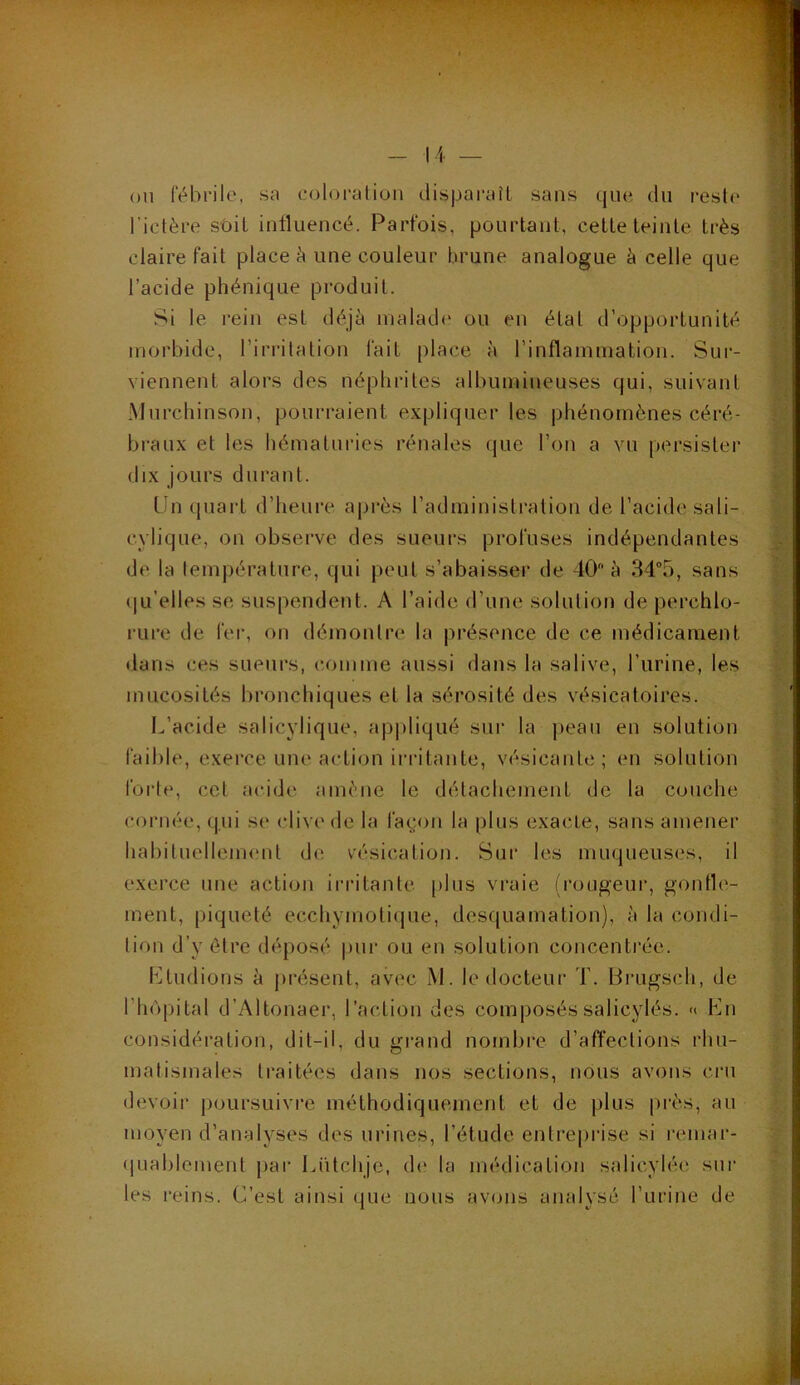 ou fébrile, sa coloration disparaît sans que du reste l’ictère soit influencé. Parfois, pourtant, cette teinte très claire fait place à une couleur brune analogue à celle que l’acide phénique produit. Si le rein est déjà malade ou en état d’opportunité morbide, l’irritation fait place à l’inflammation. Sur- viennent alors des néphrites albumineuses qui, suivant Murchinson, pourraient expliquer les phénomènes céré- braux et les hématuries rénales que l’on a vu persister dix jours durant. LJn quart d’heure après l’administration de l’acide sali- cvlique, on observe des sueurs profuses indépendantes de la température, qui peut s’abaisser de 40 à 34-5, sans qu’elles se, suspendent. A l’aide d’une solution de perchlo- rure de fer, on démontre la présence de ce médicament dans ces sueurs, comme aussi dans la salive, l’urine, les mucosités bronchiques et la sérosité des vésicatoires. L’acide salicylique, appliqué sur la peau en solution faible, exerce une action irritante, vésicante; en solution forte, cet acide amène le détachement de 1a couche cornée, qui se clive de la façon la plus exacte, sans amener habituellement de vésication. Sur les muqueuses, il exerce une action irritante plus vraie (rougeur, gonfle- ment, piqueté ecchymotique, desquamation), à la condi- tion d’v être déposé pur ou en solution concentrée. Etudions à présent, avec M. le docteur T. Brugsch, de l’hôpital d’Altonaer, l’action des composéssalicylés. « En considération, dit-il, du grand nombre d’affections rhu- matismales traitées dans nos sections, nous avons cru devoir poursuivre méthodiquement et de plus près, au moyen d’analyses des urines, l’étude entreprise si remar- quablement par Eütchje, de la médication salicvlée sur les reins. C’est ainsi que nous avons analysé l’urine de