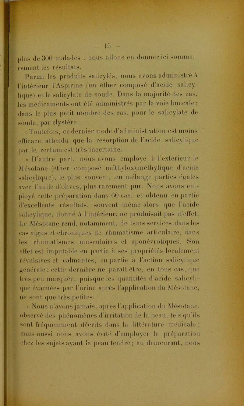 plus de 300 malades : nous allons en donner ici sommai- rement les résultats. Parmi les produits salicylés, nous avons administré à l'intérieur l’Aspirine (un éther composé d’acide salicy- lique) et le salicylate de soude. Dans la majorité des cas, les médicaments ont été administrés'par la voie buccale ; dans le plus petit nombre des cas, pour le salicylate de soude, par clvstère. «Toutefois, ce dernier mode d’administration est moins efficace, attendu que la résorption de l’acide salicvlique par le rectum est très incertaine. » D’autre part, nous avons employé à l’extérieur le Mésotane (éther composé mé'thyloxyméthylique d’acide salicvlique), le plus souvent, .en mélange parties égales avec l’huile d’olives, plus rarement pur. Nous avons em- ployé cette préparation dans 00 cas, et obtenu en partit* d’excellents résultats, souvent même alors que l’acide salicvlique, donné à l’intérieur, ne produisait pas d’effet. Le Mésotane rend, notamment, de bons services dans les cas aigus et chroniques de rhumatisme articulaire, dans les rhumatismes musculaires et aponévrotiques. Son effet est imputable en partie à ses propriétés localement révulsives et calmantes, en partie à l’action salicvlique générale ; cette dernière ne paraît être, en tous cas, que très peu marquée, puisque les quantités d’acide salicyli- que évacuées par l’urine après l’application du Mésotane, ne sont que très petites. » Nous n’avons jamais, après l'application du Mésotane, observé des phénomènes d irritation de la peau, tels qu’ils sont fréquemment décrits dans la littérature médicale ; mais aussi nous avons évité d’employer la préparation chez les sujets ayant la peau tendre; au demeurant, nous