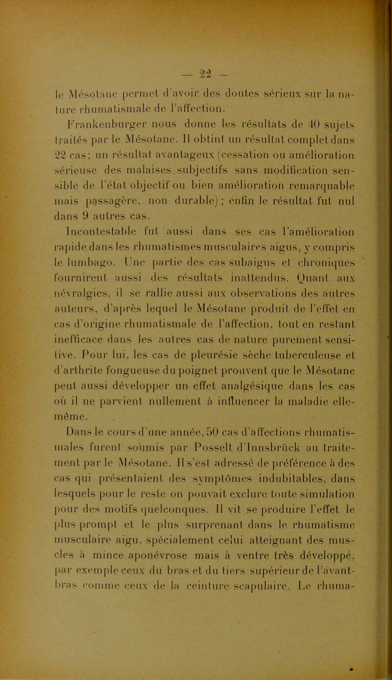 h' Mésotane permel d’avoir des doutes sérieux sur la na- ture rhumatismale de l’affection. Frankenburger nous donne les résultats de 40 sujets traités par le Mésotane. Il obtint un résultat complet dans 22 cas; un résultat avantageux (cessation ou amélioration sérieuse des malaises. subjectifs sans modification sen- sible de l’état objectif ou bien amélioration remarquable mais passagère, non durable) ; enfin le résultat fut nul dans 9 autres cas. Incontestable fut aussi dans ses cas l’amélioration rapide dans les rhumatismes musculaires aigus, y compris le lumbago. Une partie des cas subaigus el chroniques fournirent aussi des résultats inattendus. Quant aux névralgies, il se rallie aussi aux observations des autres auteurs, d’après lequel le Mésolane produit de l’effet en cas d’origine rhumatismale de l’affection, tout en restant inefficace dans les autres cas dénaturé purement sensi- tive. Pour lui, les cas de pleurésie sèche tuberculeuse et d’arthrite fongueuse du poignet prouvent que le Mésotane peut aussi développer un effet analgésique dans les cas où il ne parvient nullement ù influencer la maladie elle- même. Dans le cours d’une année, 50 cas d’affections rhumatis- males furent soumis par Posselt d’Innsbrück au traite- ment par le Mésotane. Il s’est adressé de préférence à des cas qui présentaient des symptômes indubitables, dans lesquels pour le reste on pouvait exclure toute simulation pour des motifs quelconques. II vit se produire l’effet le plus prompt et le plus surprenant dans le rhumatisme musculaire aigu, spécialement celui atteignant des mus- cles à mince aponévrose mais à ventre très développé, par exemple ceux du bras et du tiers supérieur de l’avant- bras comme ceux de la ceinture scapulaire. Le rhuma-