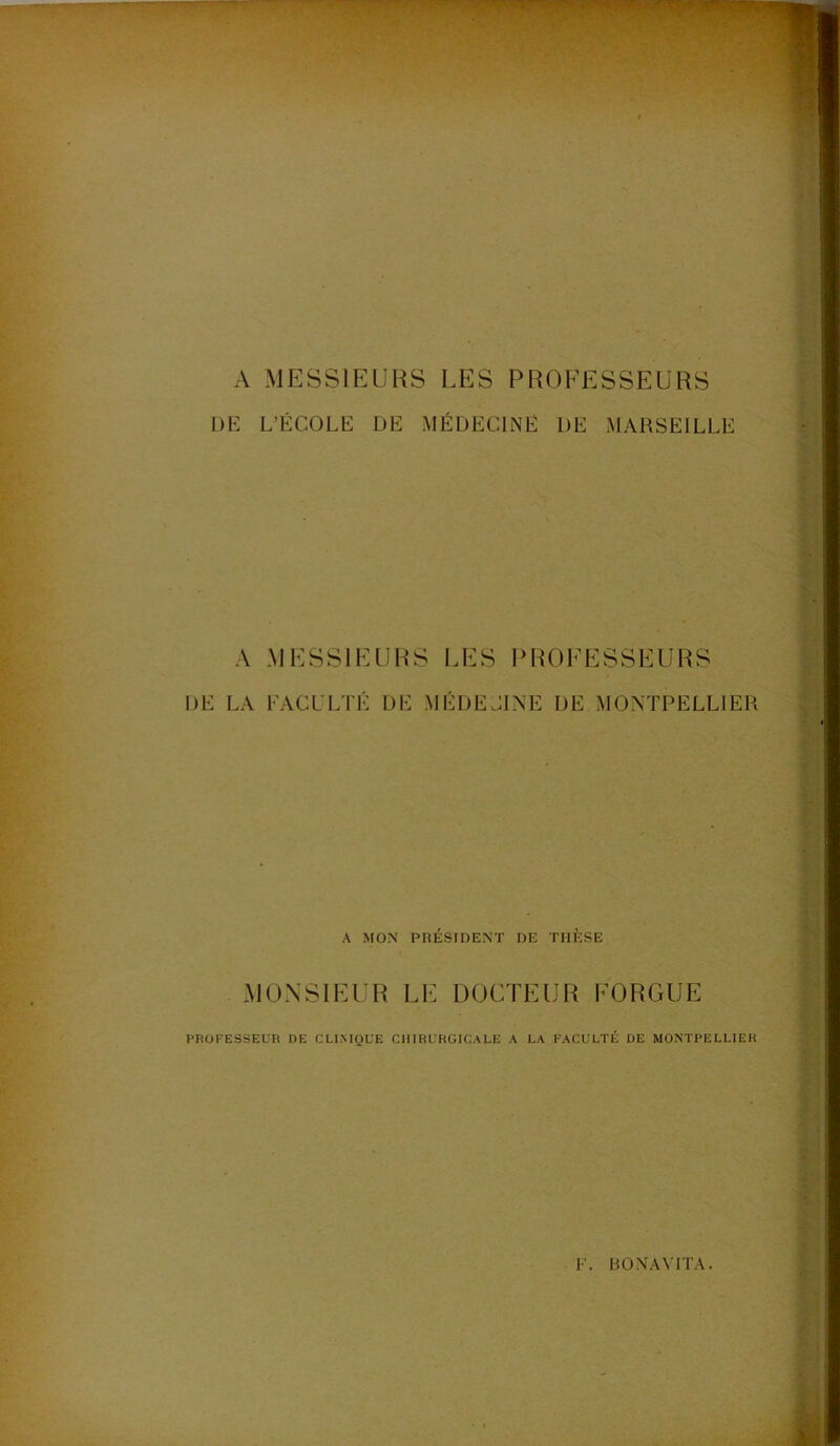 A MESSIEURS LES PROFESSEURS DE L’ÉCOLE DE MÉDECINE DE MARSEILLE A MESSIEURS LES PROFESSEURS DE LA FACULTÉ DE MÉDECINE DE MONTPELLIER A MON PRÉSIDENT DE THÈSE MONSIEUR LE DOCTEUR FORGUE PROFESSEUR DE CLI.NIQLE CHIRURGICALE A LA FACULTÉ DE MONTPELLIER F. BONAYITA.