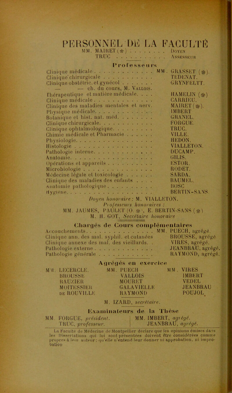 PERSONNEL DÉ LA FACULTÉ MM. MAIRET(#) Doyen TRUC Assesseur Professe»! rs Clinique médicale MM. GRASSET (#). Clinique chirurgicale TEDENAT. Clinique obstélric. et gynécol GRYNFELTT. — — cli. du cours, M. Vallois. rhérapeuti([ue et matière médicale. . . . HAMELIN (efë) Clinique médicale CARRIÉU. Clinique des maladies mentales et nerv. MAIRET(^). Physique médicale IMBERT Botanique et liist. nat. méd GRANEL. Clinique chirurgicale FORGUE. Clinique ophtalmologique TRUC. Chimie médicale et Pharmacie VILLE. Physiologie HEDON. Histologie VIALLETON. Pathologie interne DUCAMP. Anatomie GILIS. Opérations et appareils ESTOR. Microbiologie RODE T. Médecine légale et toxicologie SARDA. Clinique des maladies des enfants .... BAUMEL. anatomie pathologique BOSC rtygiene BERTIN-SANS. Doyen honoraire : M. VIALLETON. /*/ ojesseurs honoraires : MM. .1 AU MES, PAULET (O. #>, E. BERTIN-SANS ( M. H. GOT, Secrétaire honoraire Chargés de Cours complémentaires Accouchements MM. PUECH, agrégé. Clinique ami. des mal. syphil. et cutanées BROUSSE, agrégé Clinique annexe des mal. des vieillards. . VIRES, agrégé. Pathologie externe JEANBRAU, agrégé. Pathologie générale RAYMOND, agrégé. MM. LECERCLE. BROUSSE RAUZIER MOITESS1ER de ROUVILLK Agrégés en exercice MM. PUECII VALLOIS MOURUT GALAVIELLK RAYMOND MM . VIRES IMBERT VEDEL JEANBRAU POUJOL 0 M. IZARD, secrétaire. Examinateurs de la Thèse MM. FORGUE, président. MM. IMBERT, agrégé. TRUC, professeur. JEANBRAU, agrégé. La Faculté de iMédeciue de Montpellier déclare que les opinions émises dans les Disserlations qui lui sont présentées doivent être considérées comme propres à leii! auteur : qu’elle n’entend leur donner ni approbation, ni impro- bation