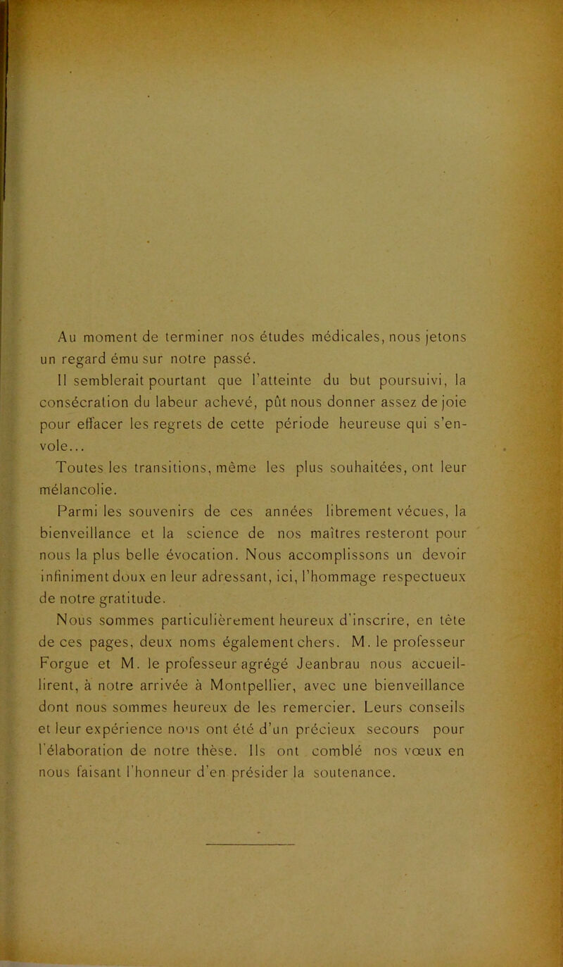 Au moment de terminer nos études médicales, nous jetons un regard ému sur notre passé. Il semblerait pourtant que l’atteinte du but poursuivi, la consécration du labeur achevé, pût nous donner assez de joie pour effacer les regrets de cette période heureuse qui s’en- vole.. . Toutes les transitions, même les plus souhaitées, ont leur mélancolie. Parmi les souvenirs de ces années librement vécues, la bienveillance et la science de nos maîtres resteront pour nous la plus belle évocation. Nous accomplissons un devoir infiniment doux en leur adressant, ici, l’hommage respectueux de notre gratitude. Nous sommes particulièrement heureux d’inscrire, en tète de ces pages, deux noms également chers. M. le professeur Forgue et M. le professeur agrégé Jeanbrau nous accueil- lirent, à notre arrivée à Montpellier, avec une bienveillance dont nous sommes heureux de les remercier. Leurs conseils et leur expérience nous ont été d’un précieux secours pour l'élaboration de notre thèse. Ils ont comblé nos vœux en nous faisant l’honneur d’en présider la soutenance.