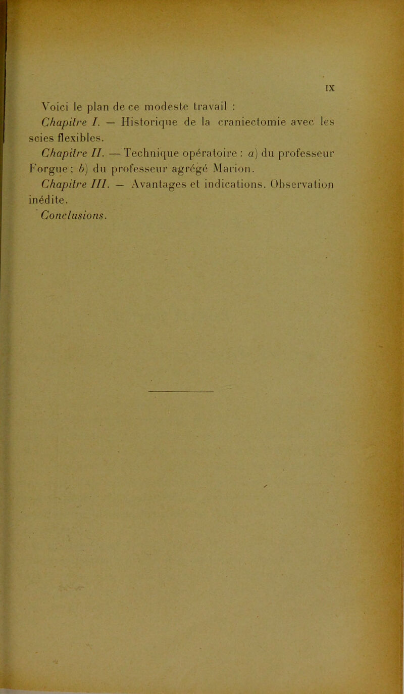 Voici le plan de ce modeste travail : Chapitre I. — Historique de la craniectomie avec les scies flexibles. Chapitre II. — Technique opératoire : a) du professeur Forgue; b) du professeur agrégé Marion. Chapitre III. — Avantages et indications. Observation inédite. Conclusions.