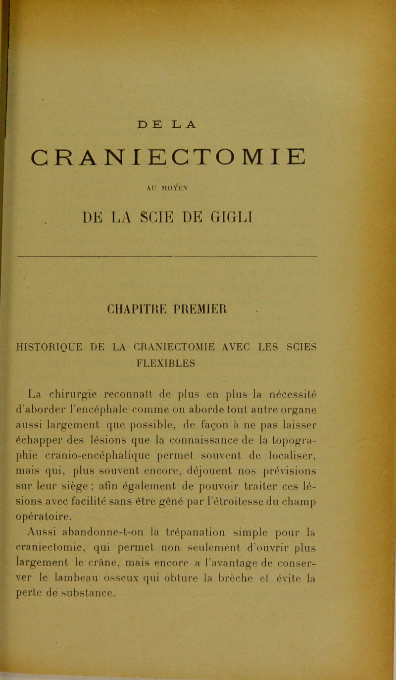 DELA CRANI ECTOMIE AU MOYEN DE LA SCIE DE GIGLI CHAPITRE PREMIER HISTORIQUE DE LA CRANIECTOMIE AVEC LES SCIES FLEXIBLES La chirurgie reconnaît de plus en plus la nécessité d’aborder l’encéphale comme on aborde tout autre organe aussi largement que possible, de Façon à ne pas laisser échapper des lésions que la connaissance de la topogra- phie cranio-encéphalique permet souvent de localiser, mais qui, plus souvent encore, déjouent nos prévisions sur leur siège; afin également de pouvoir traiter ces lé- sions avec facilité sans être gêné par l’étroitesse du champ opératoire. Aussi abandonne-t-on la trépanation simple pour la craniectomie, qui permet non seulement d’ouvrir plus largement le crâne, mais encore a l’avantage de conser- ver le lambeau osseux qui obture la brèche et évite la perte de substance.