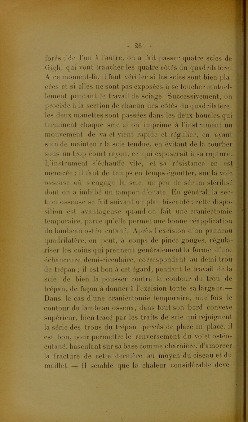 forés ; de l’un à l’autre, on a fait passer quatre scies de Gigli, qui vont trancher les quatre côtés du quadrilatère. A ce moment-là, il faut vérifier si les scies sont bien pla- cées et si elles ne sont pas exposées à se toucher mutuel- lement pendant le travail de sciage. Successivement, on procède à la section de chacun des côtés du quadrilatère: les deux manettes sont passées dans les deux boucles qui terminent chaque scie et on imprime à l’instrument un mouvement de va-et-vient rapide et régulier, en ayant soin de maintenir la scie tendue, en évitant de la courber sous nu trop court rayon, ci' qui exposerait à sa rupture. L'instrument s'échauffe vile, et sa résistance en est menacée ; il faut de temps en temps égoutter, sur la voie osseuse où s'engage la scie, un peu de sérum stérilisé dont on a imbibé un tampon d’ouate. Lu général, la sec- tion osseuse se fait suivant un plan biseauté : cette dispo- sition est avantageuse quand on fait une craniectomie temporaire, parce qu’elle permet une bonne réapplication du lambeau osléo cutané. Après l'excision d'un panneau quadrilatère, on peut, à coups de pince gouges, régula- riser les coins qui prennent généralement la forme d'une échancrure demi-circulaire, correspondant au demi trou de trépan ; il est bon à cet égard, pendant le travail de la scie, de bien la pousser contre le contour du trou de trépan, de façon à donnera l’excision toute sa largeur.— Dans le cas d’une craniectomie temporaire, une fois le contour du lambeau osseux, dans tout son bord convexe supérieur, bien tracé par les traits de scie qui rejoignent la série des trous du trépan, percés de place en place, il est bon, pour permettre le renversement du volet ostéo- cutané, basculant sur sa base comme charnière, d’amorcer la fracture de cette dernière au moyen du ciseau et du maillet. — Il semble que la chaleur considérable déve-