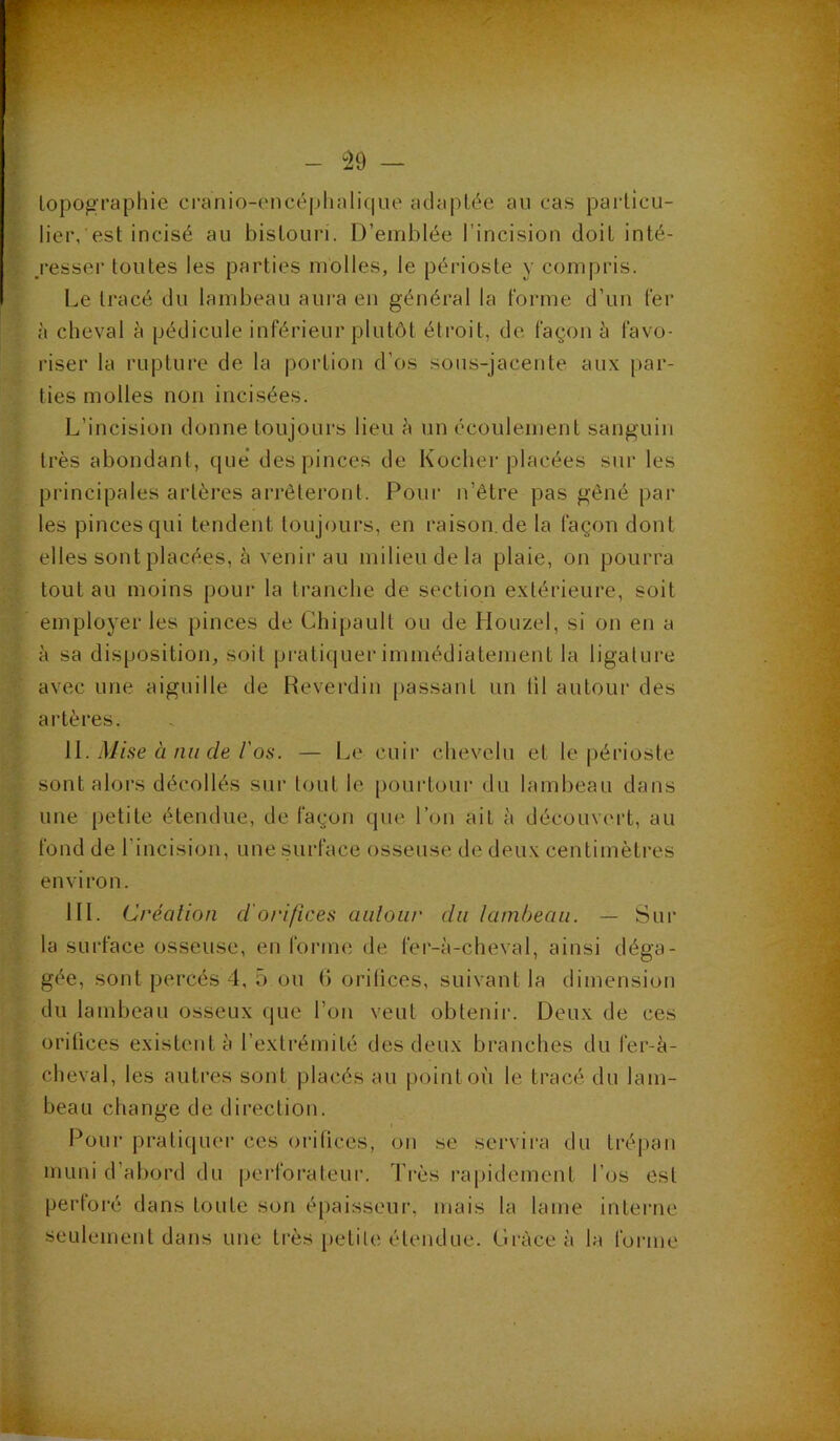topographie cranio-encéphalique adaptée au cas particu- lier, est incisé au bistouri. D’emblée l’incision doit inté- resser toutes les parties molles, le périoste y compris. Le tracé du lambeau aura en général la forme d’un fer à cheval à pédicule inférieur plutôt étroit, de façon à favo- riser la rupture de la portion d’os sous-jacente aux par- ties molles non incisées. L’incision donne toujours lieu à un écoulement sanguin très abondant, que des pinces de Kocher placées sur les principales artères arrêteront. Pour n’être pas gêné par les pinces qui tendent toujours, en raison.de la façon dont elles sont placées, à venir au milieu de la plaie, on pourra tout au moins pour la tranche de section extérieure, soit employer les pinces de Chipault ou de Houzel, si on en a à sa disposition, soit pratiquer immédiatement la ligature avec une aiguille de Reverdin passant un til autour des artères. IL Mise à nu de l'os. — Le cuir chevelu et le périoste sont alors décollés sur tout le pourtour du lambeau dans une petite étendue, de façon que l’on ait à découvert, au fond de l'incision, une surface osseuse de deux centimètres environ. III. Création d'orifices autour du lambeau. — Sur la surface osseuse, en forme de fer-à-cheval, ainsi déga- gée, sont percés 4, 5 ou G orifices, suivant la dimension du lambeau osseux que l’on veut obtenir. Deux de ces orifices existent à l’extrémité des deux branches du fer-à- cheval, les autres sont placés au point où le tracé du lam- beau change de direction. Pour pratiquer ces orifices, on se servira du trépan muni d’abord du perforateur. Très rapidement l’os est perforé dans toute son épaisseur, mais la lame interne seulement dans une très petite étendue. Grâce à la forme