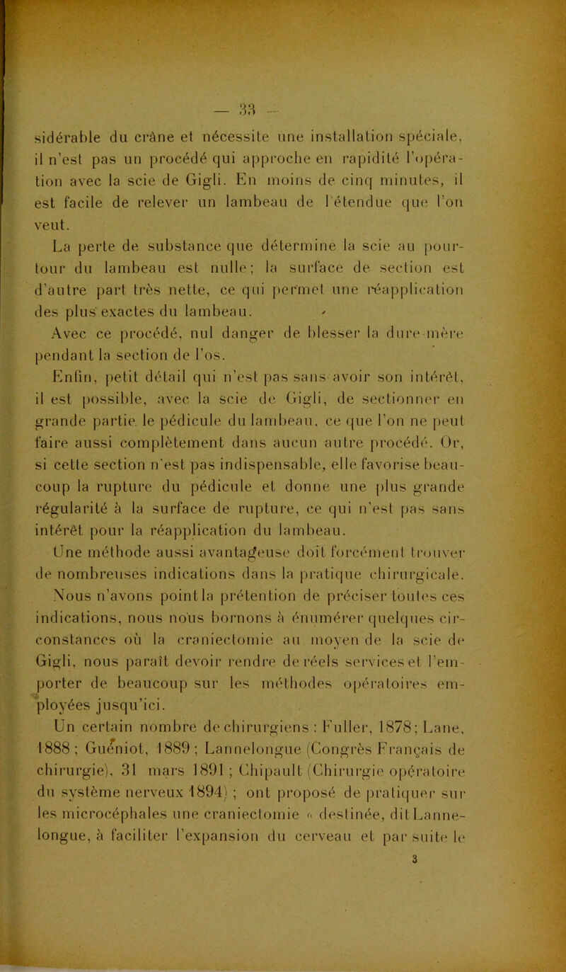 sidérable du crâne et nécessite une installation spéciale, il n’est pas un procédé qui approche en rapidité l’opéra- tion avec la scie de Gigli. En moins de cinq minutes, il est facile de relever un lambeau de l'étendue que l’on veut. La perte de substance que détermine la scie au pour- tour du lambeau est nulle; la surface de section est d’autre part très nette, ce qui permet une réapplication des plus exactes du lambeau. Avec ce procédé, nul danger de blesser la dure mère pendant la section de l’os. Enfin, petit détail qui n’est pas sans avoir son intérêt, il est possible, avec la scie de Gigli, de sectionner en grande partie le pédicule du lambeau, ce que l’on ne peut faire aussi complètement dans aucun autre procédé. Or, si cette section n’est pas indispensable, elle favorise beau- coup la rupture du pédicule et donne une plus grande régularité à la surface de rupture, ce qui n’est pas sans intérêt pour la réapplication du lambeau. (Jne méthode aussi avantageuse doit forcément trouver de nombreuses indications dans la pratique chirurgicale. Nous n’avons pointla prétention de préciser toutes ces indications, nous nous bornons à énumérer quelques cir- constances où la craniectomie au moyen de la scie de Gigli, nous paraît devoir rendre de réels serviceset l’em- porter de beaucoup sur les méthodes opératoires em- ployées jusqu’ici. Un certain nombre de chirurgiens : Euller, 1878; Lane, 1888; Guéniot, 1889; Lannelongue (Congrès Français de chirurgie), 31 mars 1891 ; Chipault (Chirurgie opératoire du système nerveux 1894) ; ont proposé de pratiquer sur les microcéphales une craniectomie <« destinée, dit Lanne- longue, à faciliter l’expansion du cerveau et par suite le 3