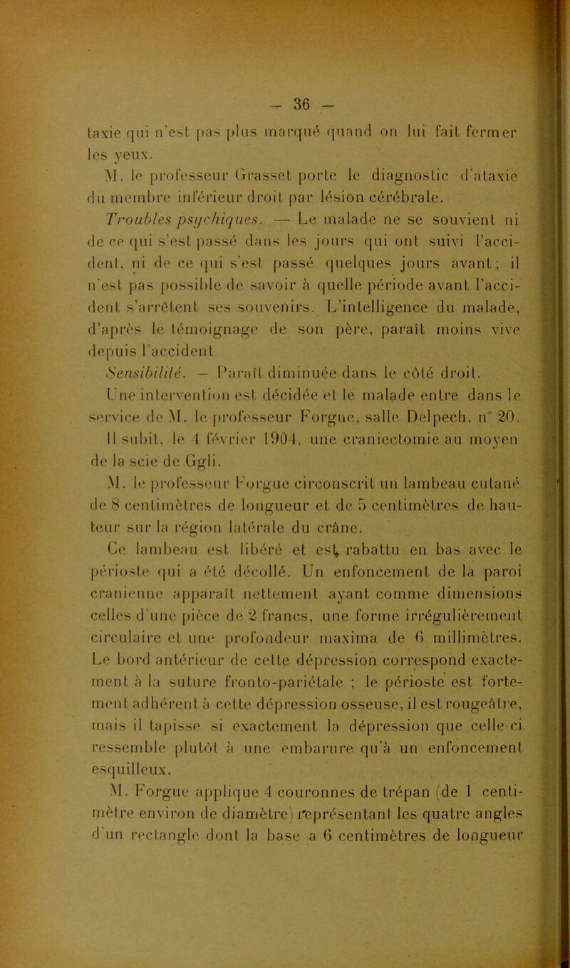 taxie qui n’est pas plus marqué quand on lui fait fermer les yeux. M. le professeur Grasset porte le diagnostic d’ataxie du membre inférieur droit par lésion cérébrale. Troubles psychiques. — Le malade ne se souvient ni de ce qui s’est passé dans les jours qui ont suivi l’acci- dent, ni de ce qui s’e.st passé quelques jours avant; il n'est pas possible de savoir à quelle période avant l’acci- dent s’arrêtent ses souvenirs. L’intelligence du malade, d’après le témoignage de son père, paraît moins vive depuis l’accident Sensibilité. — Paraît diminuée dans le côté droit. Une intervention est décidée et le malade entre dans le service dc.M. le professeur Forgue, salle Delpech, rP 20. Il subit, le 4 février 1904. une craniectomie au moyen de 8 centimètres de longueur et de 5 centimètres de hau- teur sur la région latérale du crâne. périoste qui a été décollé. Un enfoncement de la paroi crânienne apparaît nettement ayant comme dimensions celles d’une pièce de 2 francs, une forme irrégulièrement circulaire et une profondeur maxirna de 6 millimètres. Le bord antérieur de cette dépression correspond exacte- ment à la suture fronto-pariétale ; le périoste est forte- ment adhérent à cette dépression osseuse, il est rougeâtre, mais il tapisse si exactement la dépression que celle-ci ressemble plutôt à une embarure qu'à un enfoncement esquilleux. M. Forgue applique 4 couronnes de trépan (de 1 centi- mètre environ de diamètre) représentant les quatre angles d'un rectangle dont la base a 6 centimètres de longueur de la scie de Ggli. M. le professeur Forgue circonscrit un lambeau cutané Ce lambeau est libéré et esl* rabattu en bas avec le