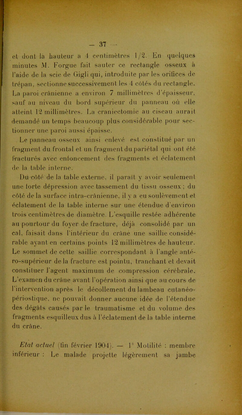 et dont la hauteur a 1 centimètres 1/2. En quelques minutes M. Forgue fait sauter ce rectangle osseux à l’aide de la scie de Gigli qui, introduite par les orifices de trépan, sectionne successivement les 4 côtés du rectangle. La paroi crânienne a environ 7 millimètres d’épaisseur, sauf au niveau du bord supérieur du panneau où elle atteint 12 millimètres. La craniectomie au ciseau aurait demandé un temps beaucoup plus considérable pour sec- tionner une paroi aussi épaisse. Le panneau osseux ainsi enlevé est constitué par un fragment du frontal et un fragment du pariétal qui ont été fracturés avec enfoncement des fragments et éclatement de la table interne. Du côté de la table externe, il parait y avoir seulement une forte dépression avec tassement du tissu osseux; du côté de la surface intra-crânienne, il y a eu soulèvement et éclatement de la table interne sur une étendue d'environ trois centimètres de diamètre. L’esquille restée adhérente au pourtour du foyer de fracture, déjà consolidé par un cal. faisait dans l’intérieur du crâne une saillie considé- rable ayant en certains points 12 millimètres de hauteur. Le sommet de cette saillie correspondant à l’angle anté- ro-supérieur delà fracture est pointu, tranchant et devait constituer l'agent maximum de compression cérébrale. L’examen du crâne avant l’opération ainsi que au cours de l’intervention après le décollement du lambeau cutanéo- périostique, ne pouvait donner aucune idée de l’étendue des dégâts causés parle traumatisme et du volume des fragments esquilleux dus à l’éclatement de la table interne du crâne. Etat actuel (fin février 1904). — 1° Motilité : membre inférieur : Le malade projette légèrement sa jambe