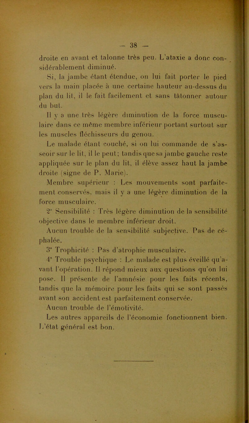 droite en avant et talonne très peu. L’ataxie a donc con- sidérablement diminué. Si, la jambe étant étendue, on lui fait porter le pied vers la main placée à une certaine hauteur au-dessus du plan du lit, il le fait facilement et sans tâtonner autour du but. Il y a une très légère diminution de la force muscu- laire dans ce même membre inférieur portant surtout sur les muscles fléchisseurs du genou. Le malade étant couché, si on lui commande de s’as- seoir sur le lit, il le peut; tandis que sa jambe gauche reste appliquée sur le plan du lit, il élève assez haut la jambe droite (signe de P. Marie). Membre supérieur : Les mouvements sont parfaite- ment conservés, mais il y a une légère diminution de la force musculaire. 2° Sensibilité : Très légère diminution de la sensibilité objective dans le membre inférieur droit. Aucun trouble de la sensibilité subjective. Pas de cé- phalée. 3° Trophicité : Pas d’atrophie musculaire. 4° Trouble psychique : Le malade est plus éveillé qu’a- vant l’opération. Il répond mieux aux questions qu’on lui pose. 11 présente de l’amnésie pour les faits récents, tandis que la mémoire pour les faits qui se sont passés avant son accident est parfaitement conservée. Aucun trouble de l’émotivité. Les autres appareils de l’économie fonctionnent bien. L’état général est bon. » :. ....