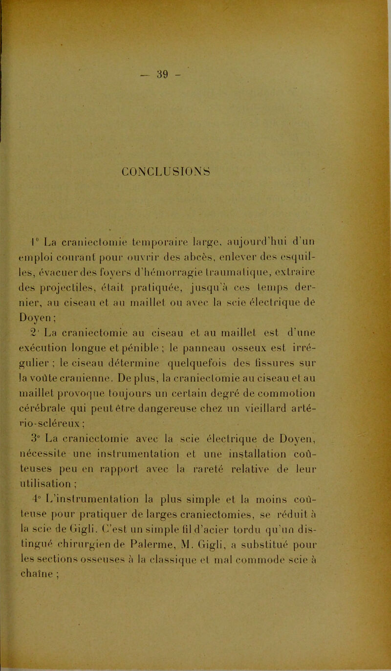 CONCLUSIONS 1° La craniectomie temporaire large, aujourd'hui d’un emploi courant pour ouvrir des abcès, enlever des esquil- les, évacuerdes loyers d’hémorragie traumatique, extraire des projectiles, était pratiquée, jusqu'à ces temps der- nier, au ciseau et au maillet ou avec la scie électrique de Doyen ; 2‘ La craniectomie au ciseau et au maillet est d’une exécution longue et pénible ; le panneau osseux est irré- gulier ; le ciseau détermine quelquefois des tissures sur la voûte crânienne. De plus, la craniectomie au ciseau et au maillet provoque toujours un certain degré de commotion cérébrale qui peut être dangereuse chez un vieillard arté- rio-scléreux ; 3° La craniectomie avec la scie électrique de Doyen, nécessite une instrumentation et une installation coû- teuses peu en rapport avec la rareté relative de leur utilisation ; 4° L’instrumentation la plus simple et la moins coû- teuse pour pratiquer de larges craniectomies, se réduit à la scie de Gigli. C’est un simple til d’acier tordu qu’un dis- tingué chirurgien de Païenne, M. Gigli, a substitué poul- ies sections osseuses à la classique et mal commode scie à chaîne ;