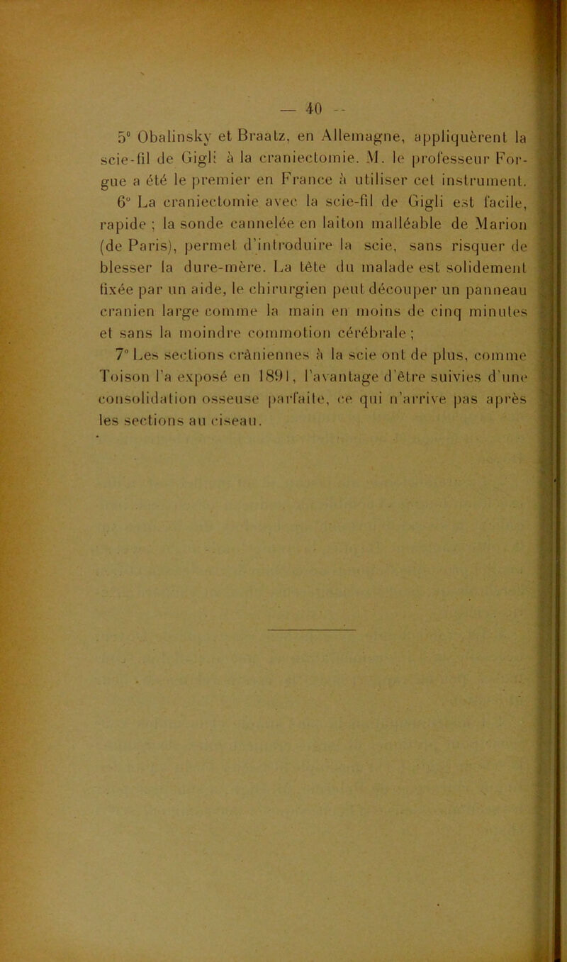 5° Obalinsky et Braatz, en Allemagne, appliquèrent la scie-fil de Gigl: à la craniectomie. M. le professeur For- gue a été le premier en France à utiliser cet instrument. 6U La craniectomie avec la scie-fil de Gigli est facile, rapide ; la sonde cannelée en laiton malléable de Marion (de Paris), permet d’introduire la scie, sans risquer de blesser la dure-mère. La tête du malade est solidement fixée par un aide, le chirurgien peut découper un panneau crânien large comme la main en moins de cinq minutes et sans la moindre commotion cérébrale; 7° Les sections crâniennes à la scie ont de plus, comme Toison l'a exposé en 1891, l’avantage d’être suivies d’une consolidation osseuse parfaite, ce qui n’arrive pas après les sections au ciseau.