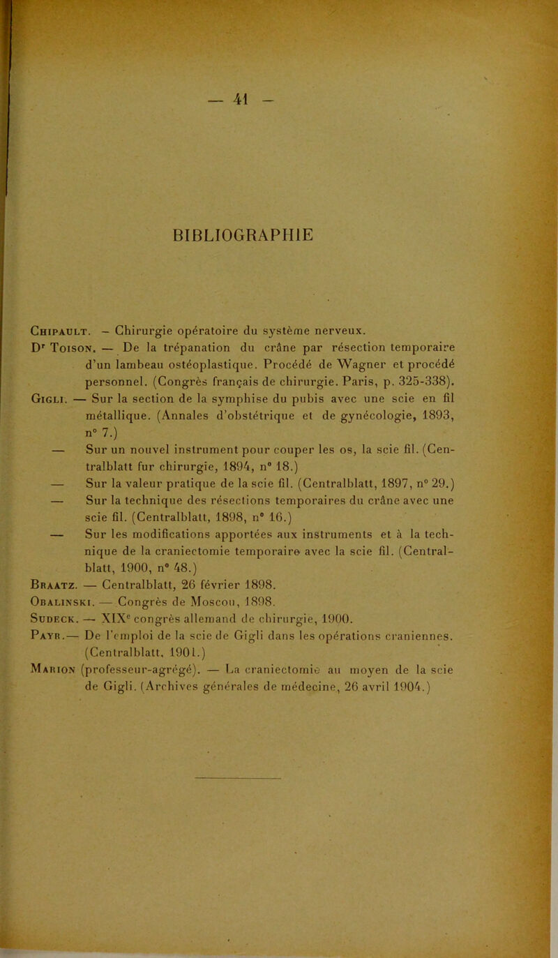 - — 41 - BIBLIOGRAPHIE Chipault. - Chirurgie opératoire du système nerveux. Dr Toison. — De la trépanation du crâne par résection temporaire d’un lambeau ostéoplastique. Procédé de Wagner et procédé personnel. (Congrès français de chirurgie. Paris, p. 325-338). Gigli. — Sur la section de la symphise du pubis avec une scie en fil métallique. (Annales d’obstétrique et de gynécologie, 1893, n° 7.) — Sur un nouvel instrument pour couper les os, la scie fil. (Cen- tralblatt fur chirurgie, 1894, n° 18.) — Sur la valeur pratique de la scie fil. (Centralblatt, 1897, n° 29.) — Sur la technique des résections temporaires du crâne avec une scie fil. (Centralblatt, 1898, n° 16.) — Sur les modifications apportées aux instruments et à la tech- nique de la craniectomie temporaire avec la scie fil. (Central- blatt, 1900, n° 48.) Braatz. — Centralblatt, 26 février 1898. Obalinski. — Congrès de Moscou, 1898. Sudeck. —■ XIXe congrès allemand de chirurgie, 1900. Payr.— De l'emploi de la scie de Gigli dans les opérations crâniennes. (Centralblatt, 1901.) Ma hion (professeur-agrégé). — La craniectomie au moyen de la scie de Gigli. (Archives générales de médecine, 26 avril 1904.)