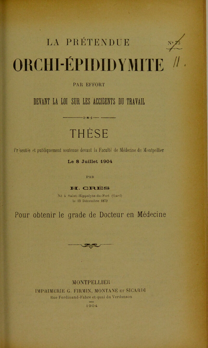 LA PRETENDUE OUCHI-ÉPIDIDVMIÏE DEVAIIT li LOI SÜR LES ACCIEEIITS ED TRAVAIL l’r'seiitôe et publiqiiomeiit soutenue devant la Faculté de Médecine de Montpellier Le 8 Juillet 1904 PA K H. GnÈS Né à Saint-Hippolyte-dii-Fort (Gard) le '33 Décembre 1879 Pour obtenir le grade de Docteur en Médecine IMPRIMERIE G. FIRMIN, MONTANE et SICARDI Une Ferdiiiand-Eabre et quai du Verdanson PAR EFFORT MONTPELLIUÜ