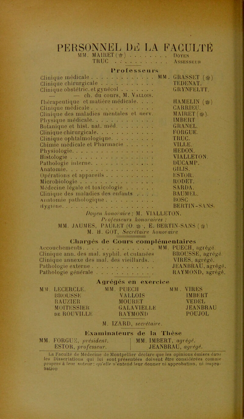 (■ PRHSONNEL DE LA FACULTÉ MM. MAlUET(-fr) Doyen TRUC . ; Assesseur l* ro l'e sse 11 l’s Clinique médicale , . . . . MM Clinique chirurgicale Clinique obslélric.elgynécol — — ch. du cours, M. Vallois. Thérapeutique et matière médicale. . . . Clinique médicale Clini(iue des maladies mentales et nerv. Physique médicale Botanique et hist. nat. méil Clinique chirurgicale Clinique ophtalmologique Chimie médicale et l’harmacie Physiologie Histologie Pathologie interne Anatomie Opérations et appareils Microbiologie Médecine légale et toxicologie Cliniiiuc des maladies des enranls anatomie j)athologique tlygione 1*1 ofessi’.ws honoraires : MM. JAUMÉS, PAUUUT (O. y(5 , E. BÉRITN-SANS ( ?(< M. H. G(JT, Secrétaire honoraire HAMÉLIN CARRIÉU. MA1RET(;^'1‘). IMBERT GRANEL, FO RG UE. TRUC. VILI HE DON. VIALLETON. DUCAMP. GILIS. ESTOR. RODET. SARDA. BAUMEI.. ROSC BERTIN-SANS: Cliîir(|és Ac.couchements Clinique ann. des mal. Clinique annexe des m Pathologie externe . . Pathologie générale (le Cours comi>léiiienlaii‘es MM. PUECH, agrégé. syphil. et cutanées BROUSSE, agrégé al. des vieillards. . VIRES, agrégé. JEANBRAU, agrégé. . . RAYMOND, agrégé. M M LECERCLE. BROUSSE RAUZIER MOITESSIER DE ROUVILLE .(|ré(|és en exercice MM. PUECH VALLOIS MOURET GALA VIELLE RAYMOND MM VIRES IMBERT VED&L JEANBRAU POUJOL M. IZARD, secrétaire. MM. FORGUE, président. ESTOR, professeur. Kxiiininaleiii's de la Thèse MM. IMBERT, agrégé. JEANBRAU, agrégé. La Faculté de Médecine de Montpellier déclare que les opinions émises dans les Disserlations qui lui sont présentées doivent être considérées comme propres à leur auteur: fiu’ellp u’ente.nd leur donner ni approbation, ni inipro- *1' •' propr oulioi) t