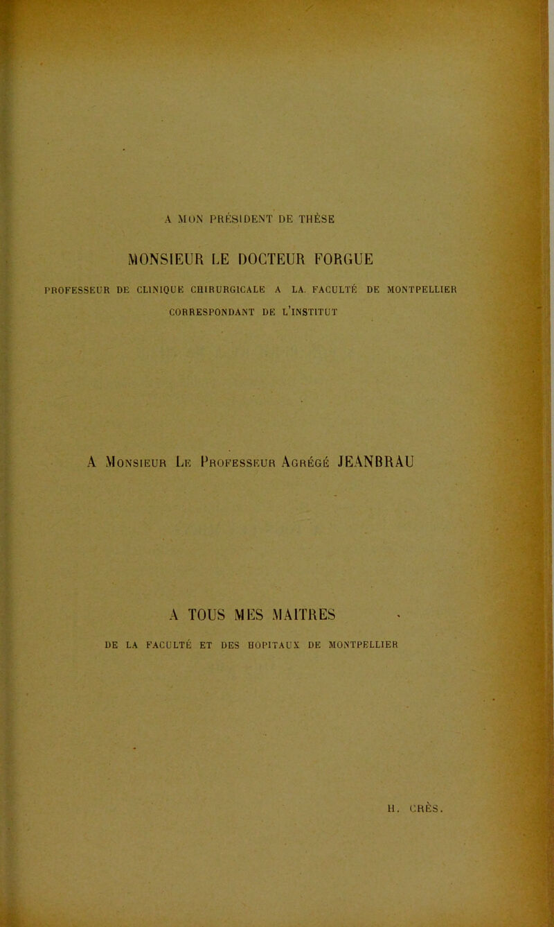 A MON PRÉSIDENT DE THÈSE MONSIEUR LE DOCTEUR FORGUE PROFESSEUR DE CLINIQUE CHIRURGICALE A LA, FACULTÉ DE MONTPELLIER CORRESPONDANT DE l’iNSTITUT A Monsieur Le Professeur Agrégé JEANBRAU A TOUS MES MAITRES DE LA FACULTÉ ET DES HOPITAUX DE MONTPELLIER