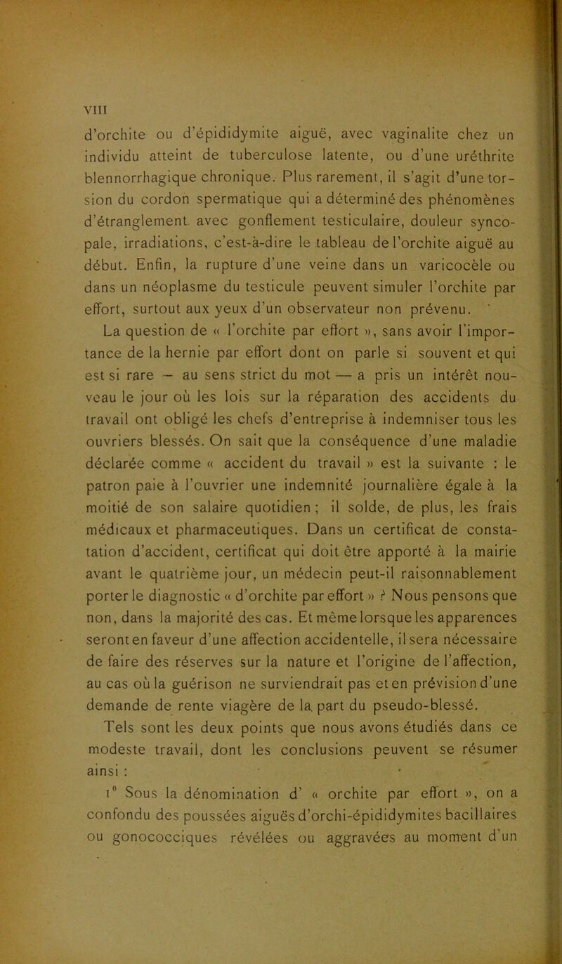 d’orchite ou d’épididymite aiguë, avec vaginalite chez un individu atteint de tuberculose latente, ou d’une uréthrite blennorrhagique chronique. Plus rarement, il s’agit d’une tor- sion du cordon spermatique qui a déterminé des phénomènes d’étranglement avec gonflement testiculaire, douleur synco- pale, irradiations, c’est-à-dire le tableau de l’orchite aiguë au début. Enfin, la rupture d’une veine dans un varicocèle ou dans un néoplasme du testicule peuvent simuler l’orchite par effort, surtout aux yeux d’un observateur non prévenu. ' La question de « l’orchite par effort », sans avoir l'impor- tance de la hernie par effort dont on parle si souvent et qui est si rare — au sens strict du mot — a pris un intérêt nou- veau le jour où les lois sur la réparation des accidents du travail ont obligé les chefs d’entreprise à indemniser tous les ouvriers blessés. On sait que la conséquence d’une maladie déclarée comme « accident du travail » est la suivante : le patron paie à l’ouvrier une indemnité journalière égale à la moitié de son salaire quotidien; il solde, de plus, les frais médicaux et pharmaceutiques. Dans un certificat de consta- tation d’accident, certificat qui doit être apporté à la mairie avant le quatrième jour, un médecin peut-il raisonnablement porter le diagnostic « d’orchite par effort » ^ Nous pensons que non, dans la majorité des cas. Et même lorsque les apparences seront en faveur d’une affection accidentelle, il sera nécessaire de faire des réserves sur la nature et l’origine de l’affection, au cas où la guérison ne surviendrait pas et en prévision d’une demande de rente viagère de la part du pseudo-blessé. Tels sont les deux points que nous avons étudiés dans ce modeste travail, dont les conclusions peuvent se résumer ainsi ; I* Sous la dénomination d’ « orchite par effort », on a confondu des poussées aiguës d’orchi-épididymites bacillaires ou gonococciques révélées ou aggravées au moment d’un