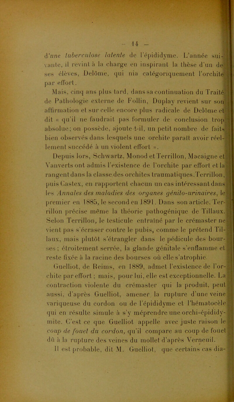 iS'une lubercnlose lalenle de l’épididyme. L’année sui- vante, il revint à la charge en inspirant la thèse d’un de ses élèves, Delôme, qui nia catégoriquement l’orchite= par elToi’t. Mais, cinq ans plus tard, dans sa continuation du Traité de Pathologie externe de Follin, Duplay revient sur son aftirmation et sur celle encore plus radicale de ÜelAine et dit « (iLi’il ne faudrait pas formuler de conclusion trop absolue; on possède, ajoute-t-il, un petit nombre de faits bien observés dans lesquels une orchite paraît avoir réel- lement succédé à un violent effort ». Depuis lors, Schwartz, Monod etTerrillon, Macaigne et Vanvertsont admis l’existence de l’orchite par effort et la rangent dans la classe des orchites traumatiques.Terrillon, puisCastex, en rapportent chacun un cas intéressant dans les Annales des maladies des organes génito-urinaires, le] premier en 1885, le second en 1891. Dans son article, Ter- rillon précise même la théorie pathogénique de Tillaux.l Selon Terrillon, le testicule entraîné par le crémaster ne] vient pas s’écraser contre le pubis, comme le prétend Til-j laux, mais plutôt s’étrangler dans le pédicule des bour ses ; étroitement serrée, la glande génitale s’enflamme et reste fixée à la racine des bourses où elle s’atrophie. (luelliot, de Heinis, en 1889, admet l’existence de l’or-| chite par effort ; mais, pour lui, elle est exceptionnelle. La contraction violente du crémaster qui la produit, peut aussi, d’après Guelliot, amener la rupture d’une veine variqueuse du cordon ou de l’épididyme et rhématocèlej qui en résulte simule à s’y méprendre une orchi-épididy- mite. C’est ce que Guelliot appelle avec juste raison le coup de f'oiiel du cordon, qu’il compare au coup de fouet' dû à la rupture des veines du mollet d’après Verneuil. Il est probable, dit M. Guelliot, que certains cas dia-