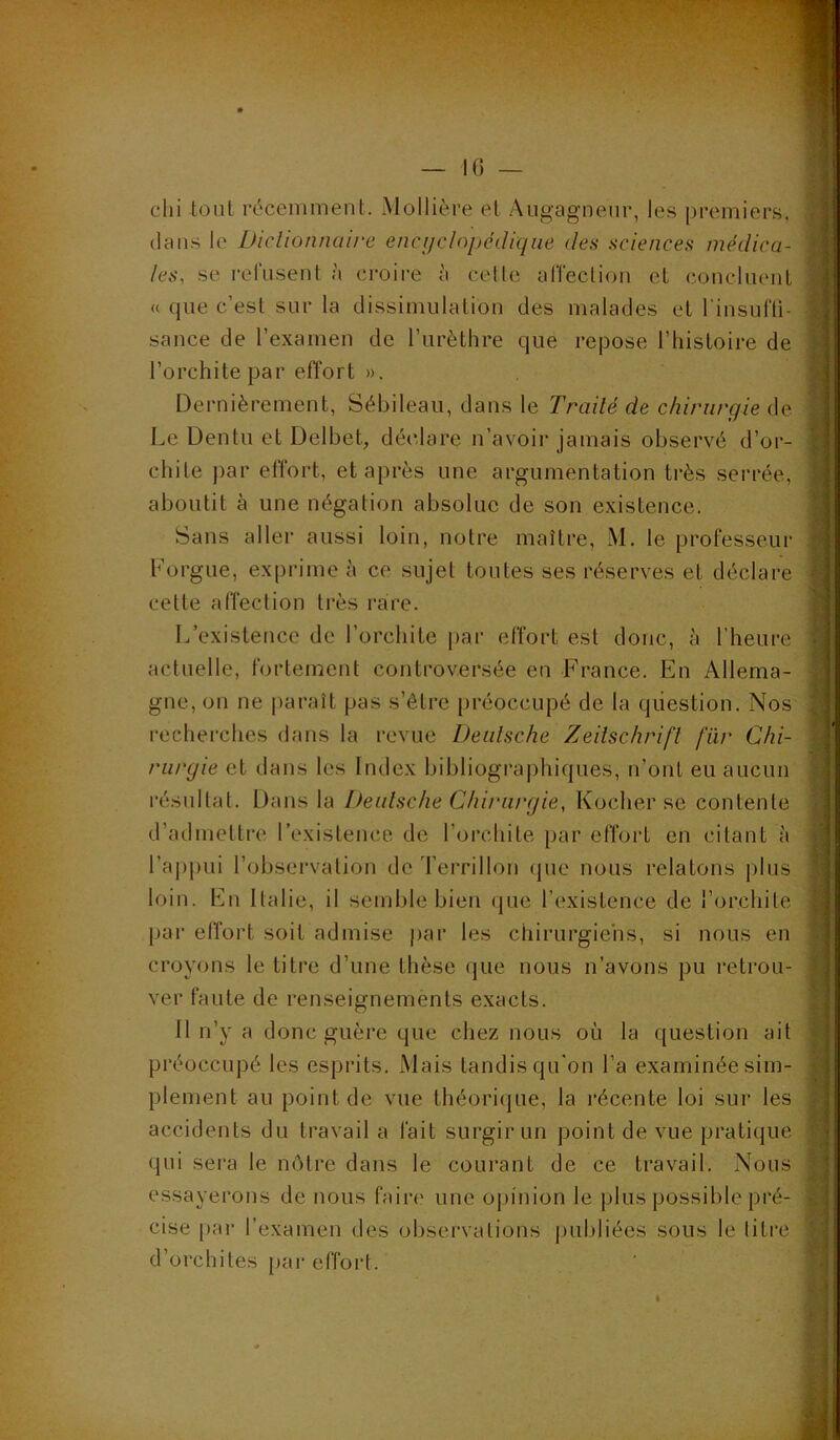 chi tout récemment. Mollière et Augagnenr, les premiers, dans le Diclionnaire encyclopédique des sciences médica- les, se refusent à croire à celle affeclion et concluent (( que c’est sur la dissimulation des malades et l'insufli- sance de l’examen de l’urèthre que repose l’histoire de l’orchite par effort ». Dernièrement, Sébileau, dans le Traité de chirurgie de Le Dentu et Delbet, déclare n’avoir jamais observé d’or- chite par effort, et après une argumentation très serrée, aboutit à une négation absolue de son existence. Sans aller aussi loin, notre maître, M. le professeur Lorgne, exprime à ce sujet toutes ses réserves et déclare cette affection très rare. L’existence de l’orchite par effort est donc, à l’heure actuelle, fortement controversée en France. En Allema- gne, on ne paraît pas s’être préoccupé de la question. Nos recherches dans la revue Deutsche Zeitschrift fiir Chi- rurgie et dans les Index bibliographiques, n’ont eu aucun résultat. Dans la Deutsche Chirurgie, Kocher se contente d’admeltre l’existence de l’orchite par effort en citant à ra|>pui l’observation de Terrillon (pie nous relatons plus loin. En Italie, il semble bien (pie l’existence de l’orchite par effort soit admise par les chirurgiens, si nous en croyons le titre d’une thèse que nous n’avons pu retrou- ver faute de renseignements exacts. Il n’y a donc guère que chez nous où la question ait préoccupé les esprits. Mais tandis qu'on l’a examinée sim- plement au point de vue théorique, la récente loi sur les accidents du travail a fait surgir un point de vue pratique qui sei'a le luMre dans le courant de ce travail. Nous essayerons de nous fair(> une opinion le plus possible pré- cise par l’examen des observations piiLdiées sous le titre d’orchites par effort.