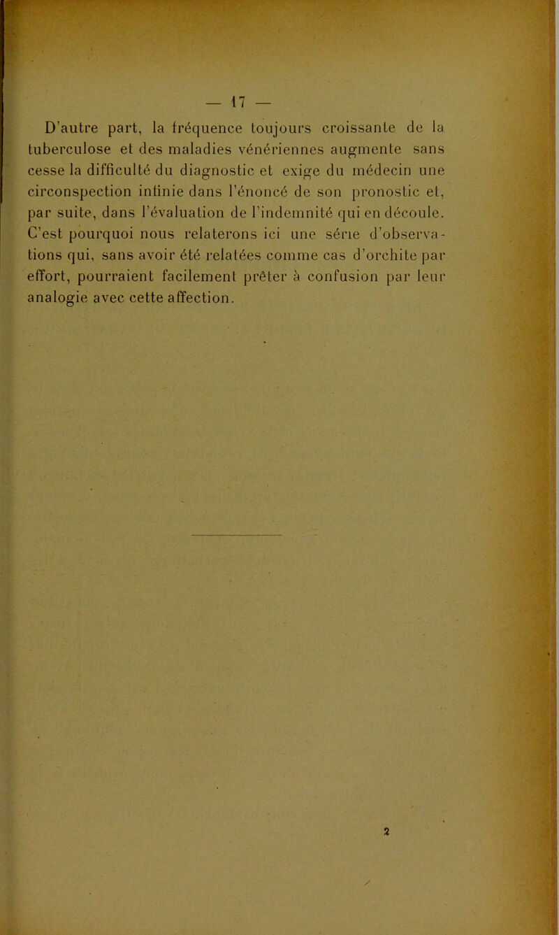 D’autre part, la fréquence toujours croissante de la tuberculose et des maladies vénériennes augmente sans cesse la difficulté du diagnostic et exige du médecin une circonspection intinie dans l’énoncé de son pronostic et, par suite, dans l’évaluation de l’indemnité qui en découle. C’est pourquoi nous relaterons ici une série d’observa- tions qui, sans avoir été relatées comme cas d’orchite par effort, pourraient facilement prêter à confusion par leur analogie avec cette affection.