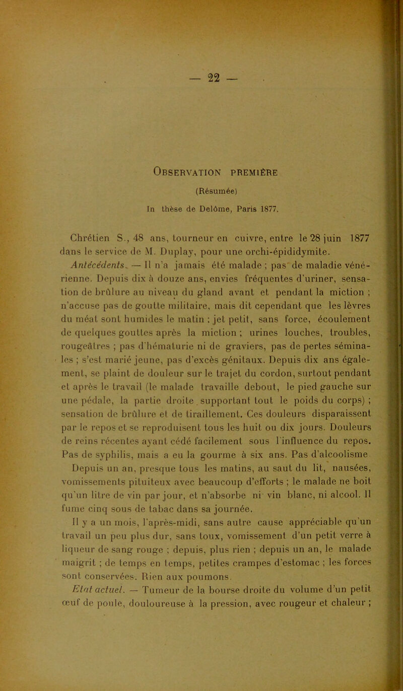 Observation première (Résumée) In thèse de Delôme, Paris 1877. Chrétien S., 48 ans, tourneur en cuivre, entre le 28 juin 1877 dans le service de M. Duplay, pour une orchi-épididymite. Antécédents^ — 11 n’a jamais été malade ; pasde maladie véné- rienne. Depuis dix à douze ans, envies fréquentes d’uriner, sensa- tion de brûlure au niveau du gland avant et pendant la miction ; n’accuse pas de goutte militaire, mais dit cependant que les lèvres du méat sont humides le matin ; jet petit, sans force, écoulement de quelques gouttes après la miction; urines louches, troubles, rougeâtres ; pas d'hématurie ni de graviers, pas de pertes sémina- les ; s’est marié jeune, pas d’excès génitaux. Depuis dix ans égale- ment, .se plaint de douleur sur le trajet du cordon, surtout pendant et après le travail (le malade travaille debout, le pied gauche sur une pédale, la partie droite , supportant tout le poids du corps) ; sensation de brûlure et de tiraillement. Ces douleurs disparaissent par le repos et se reproduisent tous les huit ou dix jours. Douleurs de reins récentes ayant cédé facilement sous l'influence du repos. Pas de syphilis, mais a eu la gourme à six ans. Pas d’alcoolisme Depuis un an, presque tous les matins, au saut du lit, nausées, vomissements pituiteux avec beaucoup d’elforts ; le malade ne boit qu'un litre de vin par jour, et n’absorbe ni vin blanc, ni alcool. 11 fume cinq sous de tabac dans sa journée. Il y a un mois, l’après-midi, sans autre cause appréciable qu'un travail un peu plus dur, .sans toux, vomissement d’un petit verre à liqueur de sang rouge ; depuis, plus rien ; depuis un an, le malade maigrit ; de temps en temps, petites crampes d’estomac ; les forces sont conservées. Rien aux poumons. Etat actuel. — Tumeur de la bourse droite du volume d’un petit œuf de poule, douloureuse à la pression, avec rougeur et chaleur ;