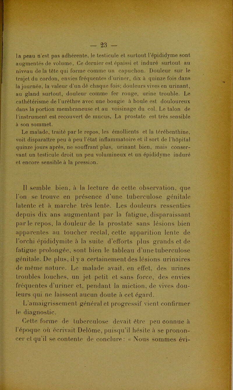 la peau ri'est pas adhérente, le testicule et surtout l’épididyme sont augmentés de volume. Ce dernier est épaissi et induré surtout au niveau de la tête qui forme comme un capuchon. Douleur sur le trajet du cordon, envies fréquentes d'uriner, dix à quinze fois dans la journée, la valeur d’un dé chaque fois; douleurs vives en urinant, au gland surtout, douleur comme fer rouge, urine trouble. Le cathétérisme de l’urèthre avec une bougie à boule est douloureux dans la portion membraneuse et au voisinage du col. Le talon de l’instrument est recouvert de mucus. La prostate est très sensible à son sommet. Le malade, traité par le repos, les émollients et la térébenthine, voit disparaître peu à peu l’état inflammatoire et il sort de l’hôpital quinze jours après, ne souffrant plus, urinant bien, mais conser- vant un testicule droit un peu volumineux et un épididyme induré et encore sensible à la pression. Il semble bien, à la lecture de cette observation, que l’on se trouve en |3résence d’une tuberculose génitale latente et à, marche très lente. Les douleurs ressenties depuis dix ans augmentant par la fatigue, disparaissant parle repos, la douleur de la prostate sans lésions bien apparentes au toucher rectal, cette apparition lente de l’orchi épididymite à la suite d’efforts plus grands et de fatigue prolongée, sont bien le tableau d’une tuberculose génitale. De plus, il y a certainementdes lésions urinaires de même nature. Le malade avait, en effet, des urines troubles louches, un jet petit et sans force, des envies fréquentes d’uriner et, pendant la miction, de vives dou- leurs qui ne laissent aucun doute h cet égard. L’amaigrissement général et progressif vient confirmer le diagnostic. Cette forme de tuberculose devait être peu connue à l’époque où écrivait Delôme, puisqu’il hésite à se pronon- cer et qu’il se contente de conclure: « Nous sommes évi- à