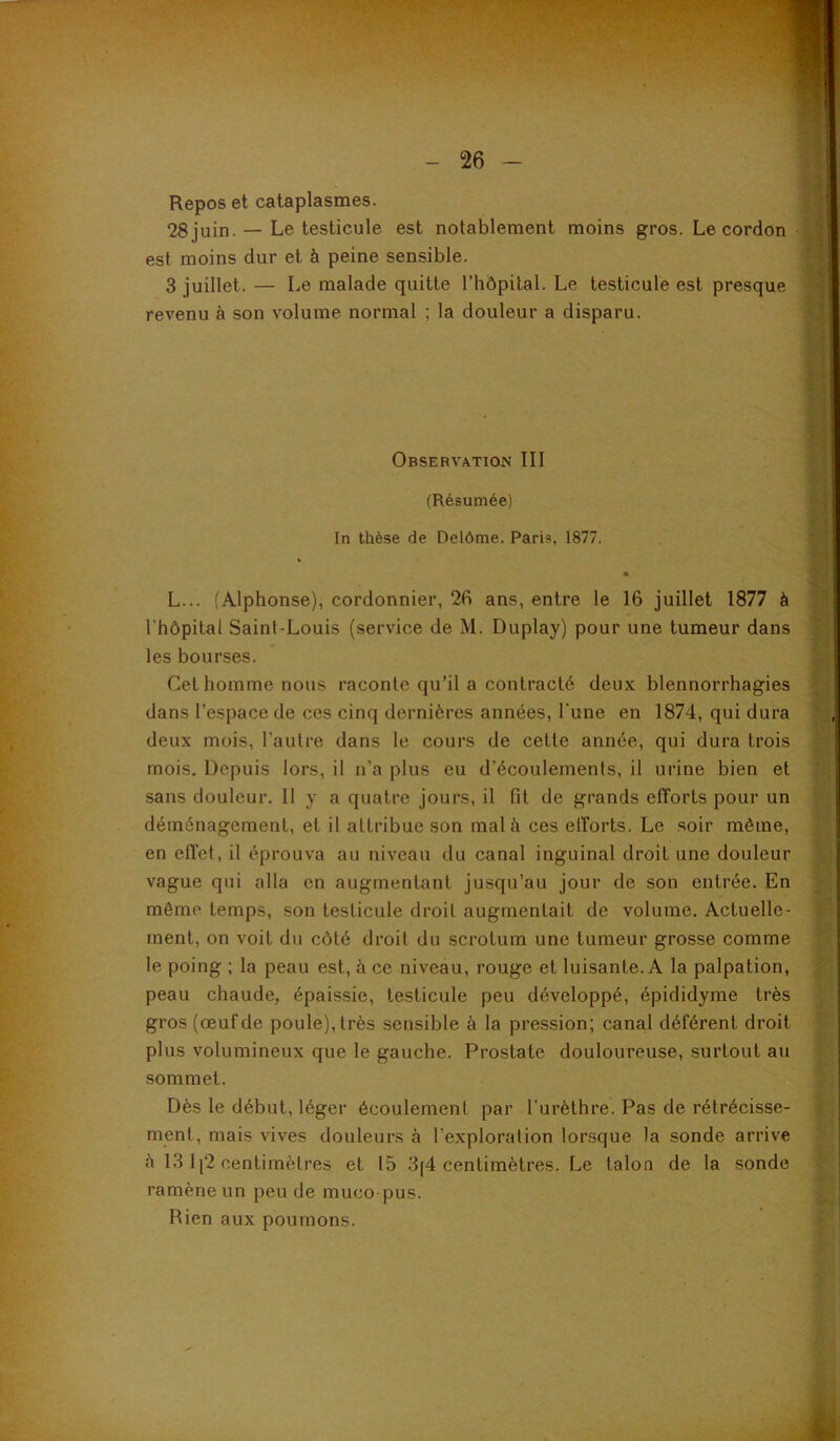 Repos et cataplasmes. 28 juin. — Le testicule est notablement moins gros. Le cordon est moins dur et à peine sensible. 3 juillet. — Le malade quitte rhôpilal. Le testicule est presque revenu à son volume normal ; la douleur a disparu. Observation III (Résumée) In thèse de Delôme. Paris, 1877. « L... (Alphonse), cordonnier, 26 ans, entre le 16 juillet 1877 à l’hôpital Saint-Louis (service de M. Duplay) pour une tumeur dans les bourses. Cet homme nous raconte qu’il a contracté deux blennorrhagies dans l’espace de ces cinq dernières années, l’une en 1874, qui dura deux mois, l’autre dans le cours de cette année, qui dura trois mois. Depuis lors, il n’a plus eu d’écoulements, il urine bien et sans douleur. 11 y a quatre jours, il fit de grands efforts pour un déménagement, et il attribue son mal à ces elforts. Le soir même, en elfet, il éprouva au niveau du canal inguinal droit une douleur vague qui alla en augmentant jusqu’au jour de son entrée. En même temps, son testicule droit augmentait de volume. Actuelle- ment, on voit du côté droit du scrotum une tumeur grosse comme le poing ; la peau est, à ce niveau, rouge et luisante. A la palpation, peau chaude, épaissie, testicule peu développé, épididyme très gros (œuf de poule), très sensible à la pression; canal déférent droit plus volumineux que le gauebe. Prostate douloureuse, surtout au sommet. Dès le début, léger écoulement par l’urèthre. Pas de rétrécisse- ment, mais vives douleurs à l’exploration lorsque la sonde arrive è 13 1 [2 centimètres et 15 3(4 centimètres. Le talon de la sonde ramène un peu de muco pus. Rien aux poumons.