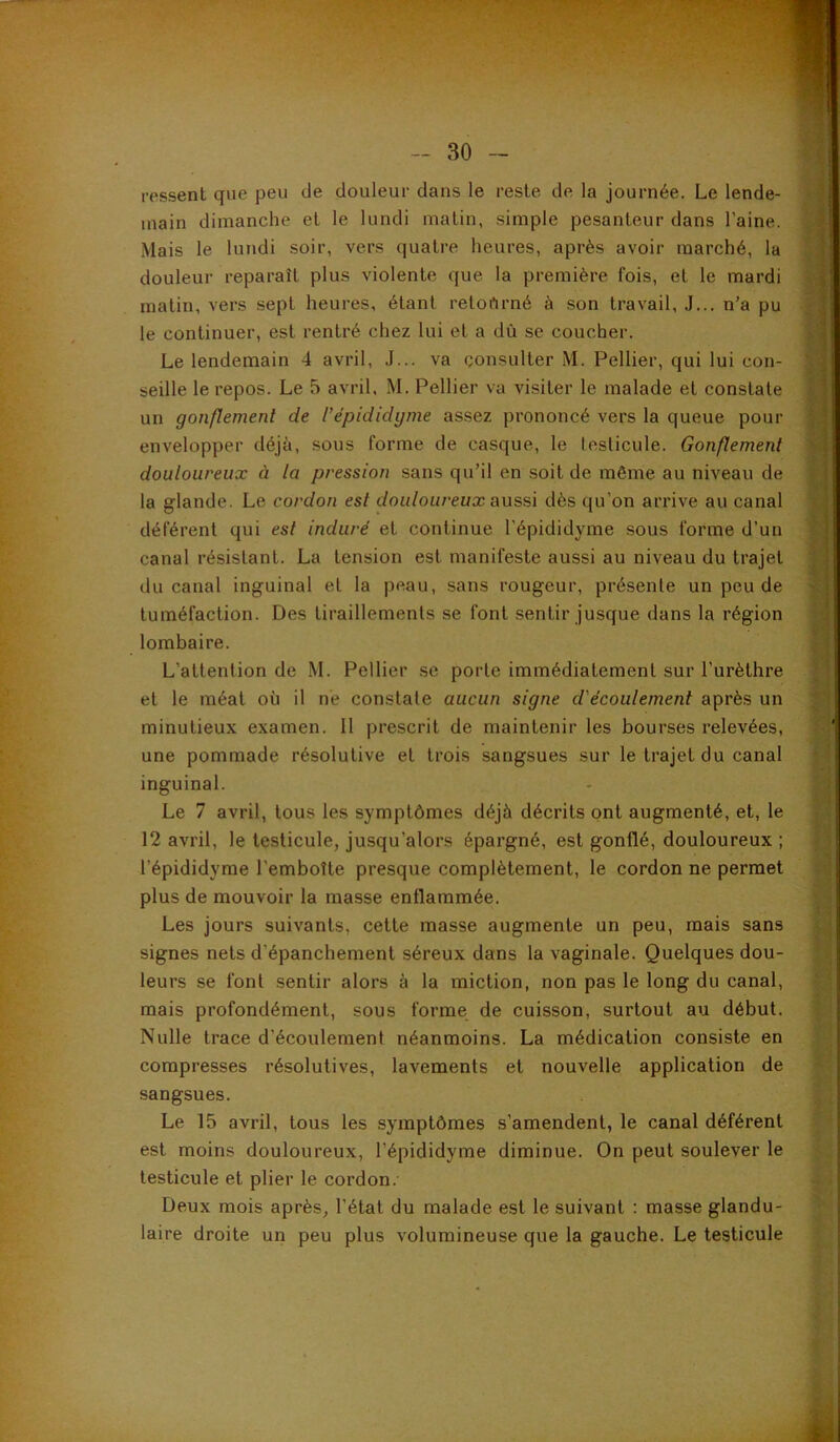 ressent que peu de douleur dans le reste de la journée. Le lende- main dimanche et le lundi matin, simple pesanteur dans l'aine. Mais le lundi soir, vers quatre heures, après avoir marché, la douleur reparaît plus violente que la première fois, et le mardi matin, vers sept heures, étant reloftrné à son travail, J... n’a pu le continuer, est rentré chez lui et a dû se coucher. Le lendemain 4 avril, J... va consulter M. Pellier, qui lui con- seille le repos. Le 5 avril, M. Pellier va visiter le malade et constate un gonflement de l’épididyme assez prononcé vers la queue pour envelopper déjà, sous forme de casque, le testicule. Gonflement douloureux à la pression sans qu’il en soit de même au niveau de la glande. Le cordon est douloureux aussi dès qu’on arrive au canal déférent qui est induré et continue l'épididyme sous forme d’un canal résistant. La tension est manifeste aussi au niveau du trajet du canal inguinal et la peau, sans rougeur, présente un peu de tuméfaction. Des tiraillements se font sentir jusque dans la région lombaire. L’attention de M. Pellier se porte immédiatement sur l’urèthre et le méat où il ne constate aucun signe d'écoulement après un minutieux examen. Il prescrit de maintenir les bourses relevées, une pommade résolutive et trois sangsues sur le trajet du canal inguinal. Le 7 avril, tous les symptômes déjà décrits ont augmenté, et, le 12 avril, le testicule, jusqu’alors épargné, est gonflé, douloureux ; l’épididyme l’emboîte presque complètement, le cordon ne permet plus de mouvoir la masse enflammée. Les jours suivants, cette masse augmente un peu, mais sans signes nets d’épanchement séreux dans la vaginale. Quelques dou- leurs se font sentir alors à la miction, non pas le long du canal, mais profondément, sous forme de cuisson, surtout au début. Nulle trace d’écoulement néanmoins. La médication consiste en compresses résolutives, lavements et nouvelle application de sangsues. Le 15 avril, tous les symptômes s’amendent, le canal déférent est moins douloureux, l’épididyme diminue. On peut soulever le testicule et plier le cordon. Deux mois après, l’état du malade est le suivant : masse glandu- laire droite un peu plus volumineuse que la gauche. Le testicule