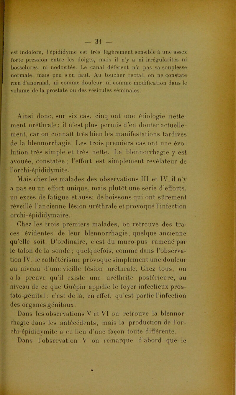 est indolore, l’épididyme est très légèrement sensible à une assez forte pression entre les doigts, mais il n’y a ni irrégularités ni bosselures, ni nodosités. Le canal déférent n’a pas sa souplesse normale, mais peu s’en faut. Au loucher rectal, on ne constate rien d’anormal, ni comme douleur, ni comme modification dans le volume de la prostate ou des vésicules séminales. Ainsi donc, sur six cas, cinq ont une étiologie nette- ment uréthrale; il n’est plus permis d’en douter actuelle- ment, car on connaît très bien les manifestations tardives de la blennorrhagie. Les trois premiers cas ont une évo- lution très simple et très nette. La blennorrhagie y est avouée, constatée; l’effort est simplement révélateur de l’orchi-épididymite. Mais chez les malades des observations III et IV, il n’y a pas eu un effort unique, mais plutôt une série d’efforts, un excès de fatigue et aussi de boissons qui ont sûrement réveillé l’ancienne lésion uréthrale et provoqué l’infection orchi-épididymaire. Chez les trois premiers malades, on retrouve des tra- ces évidentes de leur blennorrhagie, quelque ancienne qu’elle soit. D’ordinaire, c’est du muco-pus ramené par le talon de la sonde ; quelquefois, comme dans l’observa- tion IV, le cathétérisme provoque simplement une douleur au niveau d’une vieille lésion uréthrale. Chez tous, on a la preuve qu’il existe une uréthrite postérieure, au niveau de ce que Guépin appelle le foyer infectieux pros- tato-génital : c’est de là, en effet, qu’est partie l’infection des organes génitaux. Dans les observations V et VI on retrouve la blennor- rhagie dans les antécédents, mais la production de l’or- chi-épididymite a eu lieu d’une façon toute différente. Dans l’observation V on remarque d’abord que le %